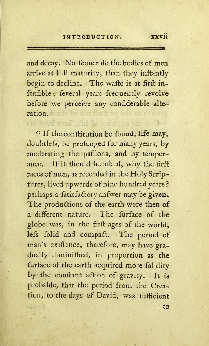 and decay. No fooner do the bodies of men arrive at full maturity, than they inftantly begin to decline. The wafte is at firft in- fenlible; feveral years frequently revolve before we perceive any conliderable alte- ration. - If the conftitution be found, life may, doubtlefs, be prolonged for many years, by moderating the paffions, and by temper- ance. If it fhould be alked, why the firfl races of men, as recorded in the Holy Scrip- tures, lived upwards of nine hundred years ? perhaps a fatisfadtory anfwer may be given. The productions of the earth were then of a different nature. The furface of the globe was, in the firft ages of the world, lefs folid and compaCt. The period of man’s exiftence, therefore, may have gra- dually diminifhed, in proportion as the furface of the earth acquired more folidity by the conftant adtion of gravity. It is probable, that the period from the Crea- tion, to the days of David, was fufficient to
