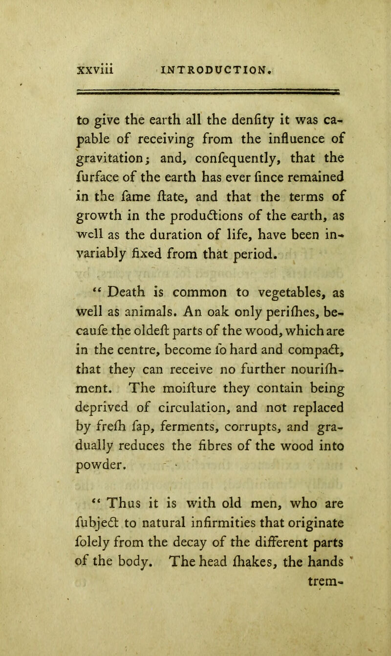 to give the earth all the denfity it was ca- pable of receiving from the influence of gravitation; and, confequently, that the furface of the earth has ever lince remained in the fame ftate, and that the terms of growth in the productions of the earth, as well as the duration of life, have been in- variably fixed from that period. Death is common to vegetables, as well as animals. An oak only perilhes, be- caufe the oldefl: parts of the wood, which are in the centre, become fo hard and compaCt, that they can receive no further nourilli- ment. The moifliure they contain being deprived of circulation, and not replaced by frefli fap, ferments, corrupts, and gra- dually reduces the fibres of the wood into powder. - • “ Thus it is with old men, who are fubjeCt to natural infirmities that originate folely from the decay of the different parts of the body. The head fhakes, the hands ' trem-