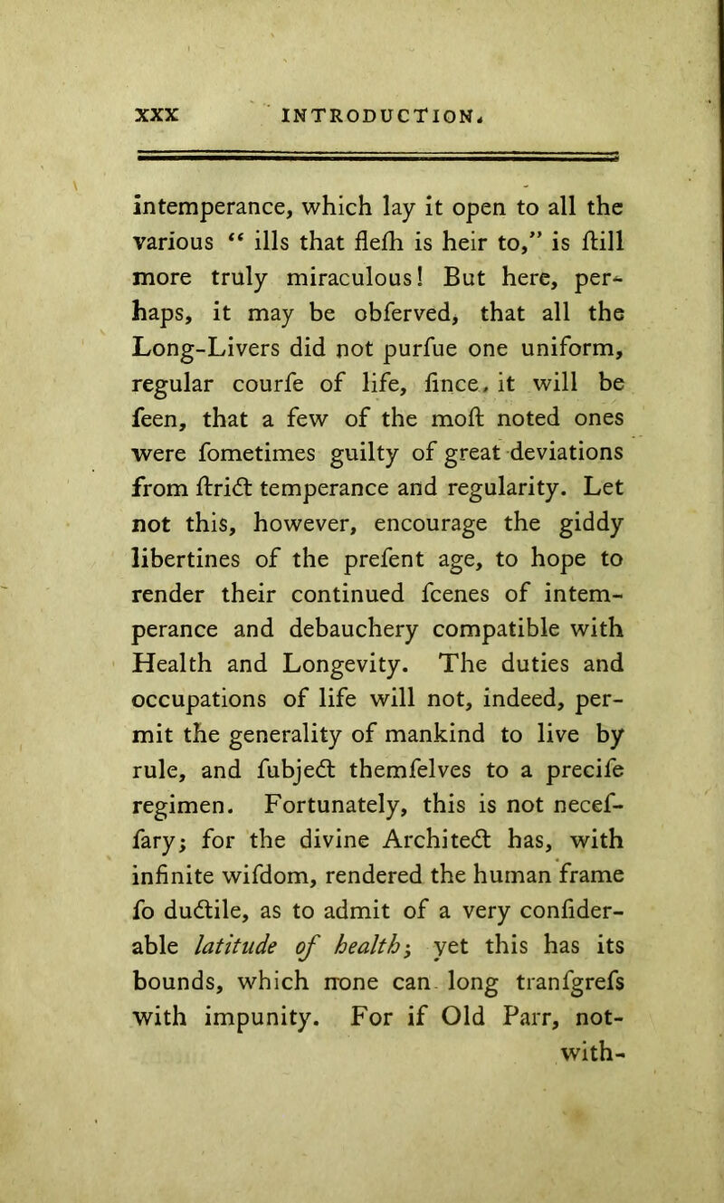 intemperance, which lay it open to all the various “ ills that fleih is heir to,” is ftill more truly miraculous! But here, per^- haps, it may be obferved, that all the Long-Livers did not purfue one uniform, regular courfe of life, iince, it will be feen, that a few of the moft noted ones were fometimes guilty of great deviations from ftridt temperance and regularity. Let not this, however, encourage the giddy libertines of the prefent age, to hope to render their continued fcenes of intem- perance and debauchery compatible with Health and Longevity. The duties and occupations of life will not, indeed, per- mit the generality of mankind to live by rule, and fubjed: themfelves to a precife regimen. Fortunately, this is not necef- fary; for the divine Architect has, with infinite wifdom, rendered the human frame fo dudile, as to admit of a very confider- able latitude of health-, yet this has its bounds, which none can. long tranfgrefs with impunity. For if Old Parr, not- with-