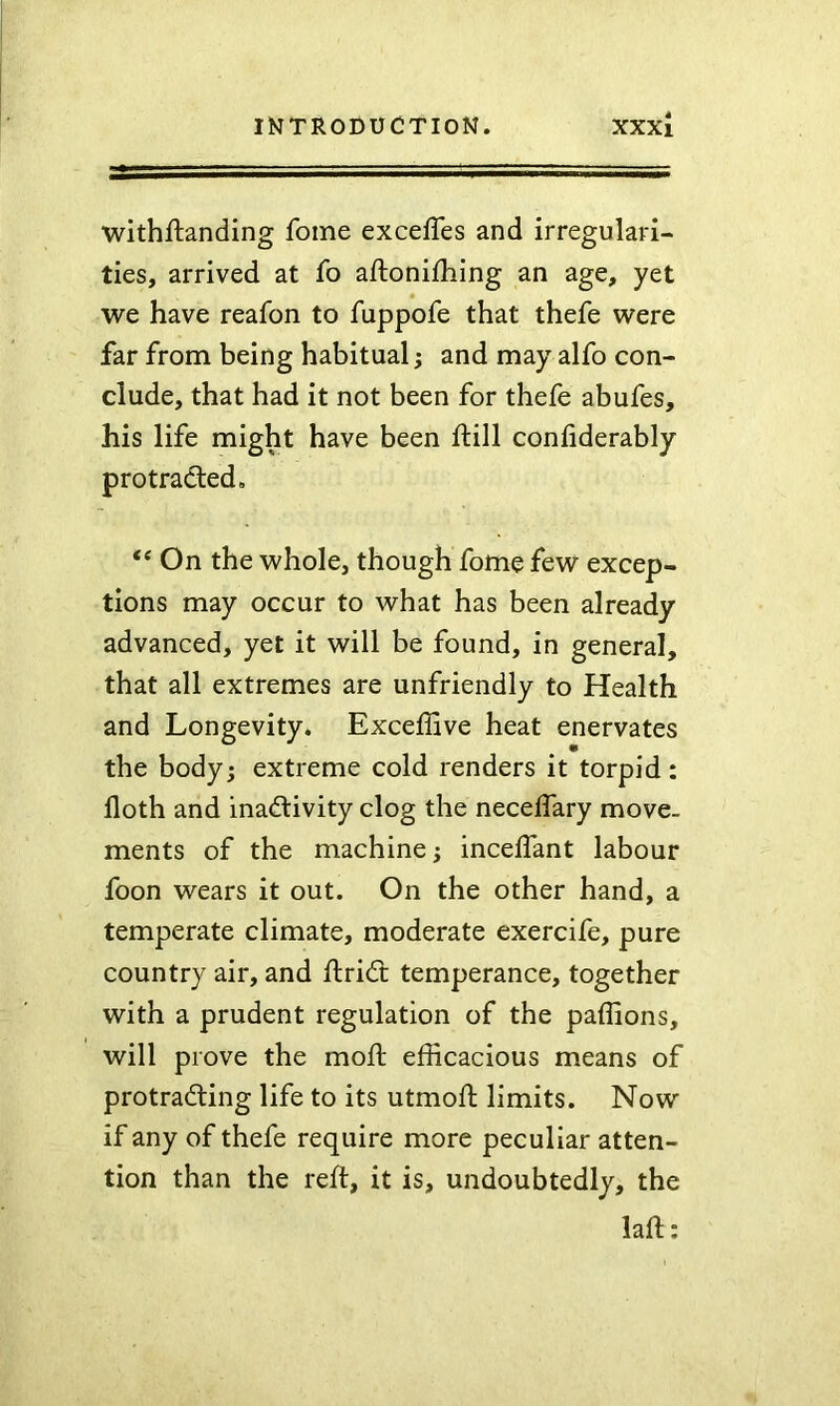 withftanding fome exceffes and irregulari- ties, arrived at fo aftonifhing an age, yet we have reafon to fuppofe that thefe were far from being habitual; and may alfo con- clude, that had it not been for thefe abufes, his life might have been ftill confiderably protradied, “ On the whole, though fome few excep- tions may occur to what has been already advanced, yet it will be found, in general, that all extremes are unfriendly to Health and Longevity. Exceffive heat enervates the body; extreme cold renders it torpid: lloth and inactivity clog the neceifary move- ments of the machine; inceifant labour foon wears it out. On the other hand, a temperate climate, moderate exercife, pure country air, and ftriCt temperance, together with a prudent regulation of the paffions, will prove the moil efficacious means of protracting life to its utmoft limits. Now if any of thefe require more peculiar atten- tion than the reft, it is, undoubtedly, the laft: