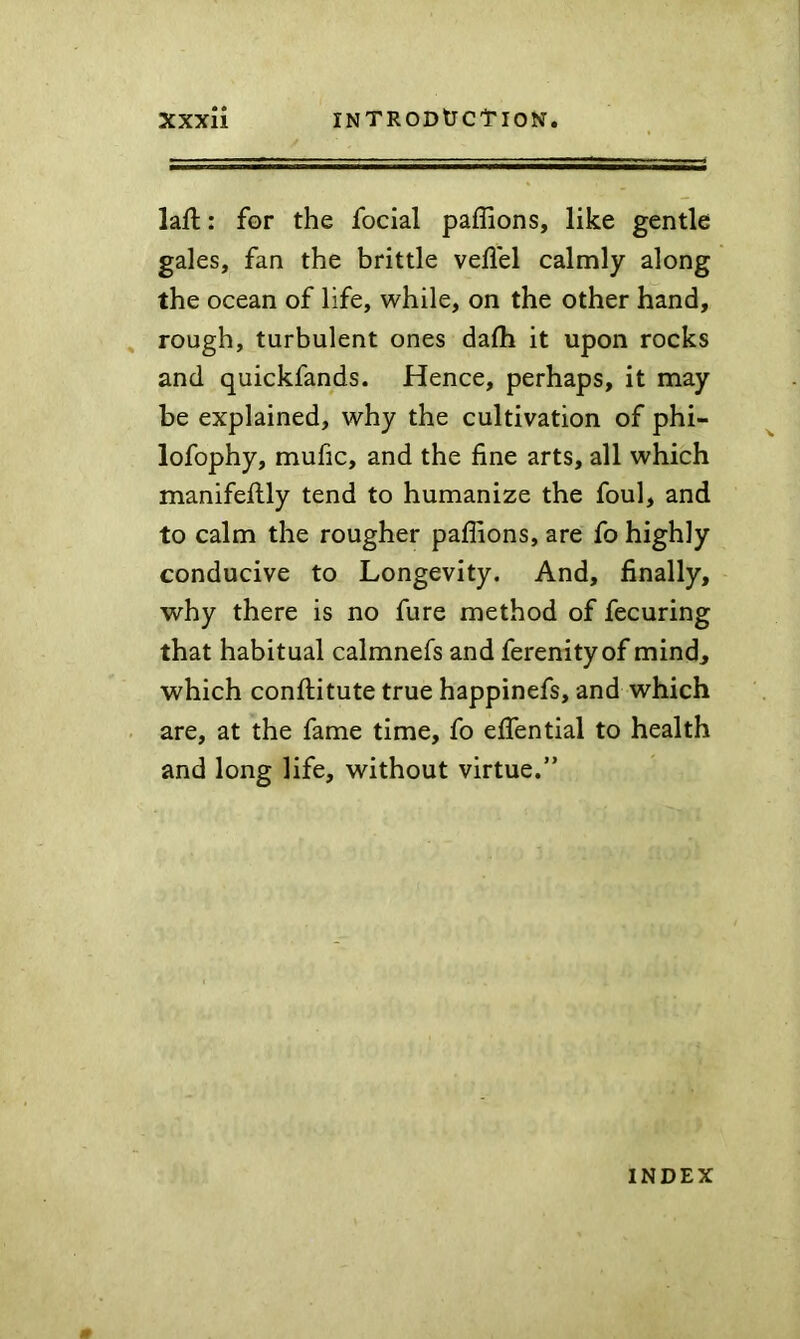 laft: for the focial paffions, like gentle gales, fan the brittle veflel calmly along the ocean of life, while, on the other hand, rough, turbulent ones dalh it upon rocks and quickfands. Hence, perhaps, it may be explained, why the cultivation of phi- lofophy, mufic, and the fine arts, all which manifeftly tend to humanize the foul, and to calm the rougher paffions, are fo highly conducive to Longevity. And, finally, why there is no fure method of fecuring that habitual calmnefs and ferenityof mind, which confiiitute true happinefs, and which are, at the fame time, fo efiential to health and long life, without virtue.” INDEX