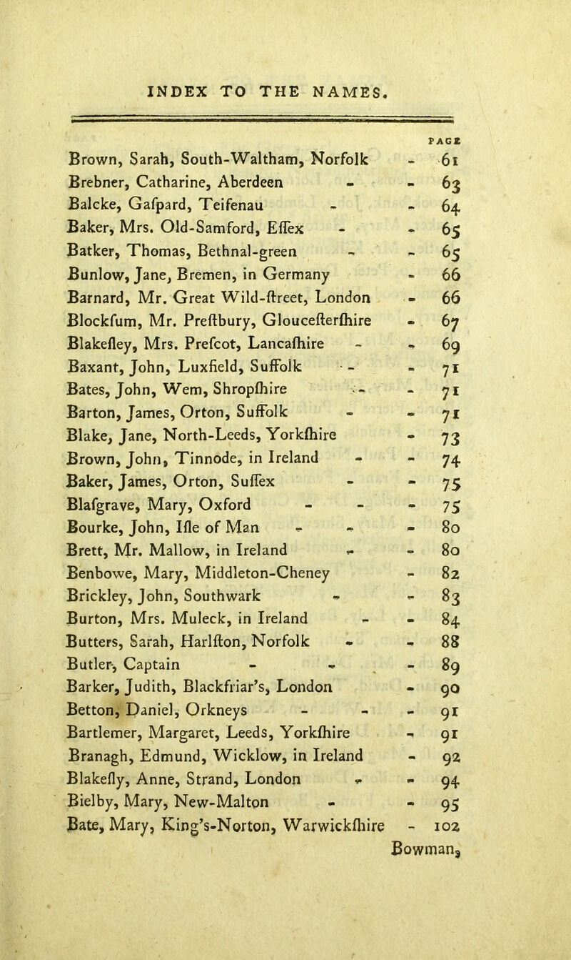 Brown, Sarah, South-Waltham, Norfolk TAGZ 6i Brebner, Catharine, Aberdeen - 63 Balcke, Gafpard, Teifenau - 64 Baker, Mrs. Old-Samford, Efiex - 6s Batker, Thomas, Bethnal-green - 65 Bunlow, Jane, Bremen, in Germany - 66 Barnard, Mr. Great Wild-ftreet, London - 66 Blockfum, Mr. Preftbury, Gloucefterfliire - 67 Blakefley, Mrs. Prefect, Lancafhire - 69 Baxant, John, Luxfield, Suffolk - 71 Bates, John, Wem, Shropfhire - 71 Barton, James, Orton, Suffolk - 71 Blake, Jane, North-Leeds, Yorkfhire - 73 Brown, John, Tinnode, in Ireland - 74 Baker, James, Orton, Suffex - 75 Blafgrave, Mary, Oxford - 75 Bourke, John, Hie of Man - 80 Brett, Mr. Mallow, in Ireland - 80 Benbowe, Mary, Middleton-Cheney - 82 Brickley, John, Southwark - 83 Burton, Mrs. Muleck, in Ireland - 84 Butters, Sarah, Harlfton, Norfolk - 8S Butler, Captain - 89 Barker, Judith, Blackfriar’s, London - 90 Betton, Daniel, Orkneys - 91 Bartlemer, Margaret, Leeds, Yorkfhire - 91 Branagh, Edmund, Wicklow, in Ireland - 92 Blakefly, Anne, Strand, London - 94 Bielby, Mary, New-Malton - 95 Bate, Mary, King’s-Norton, Warwickfliire - 102 Bowmanj