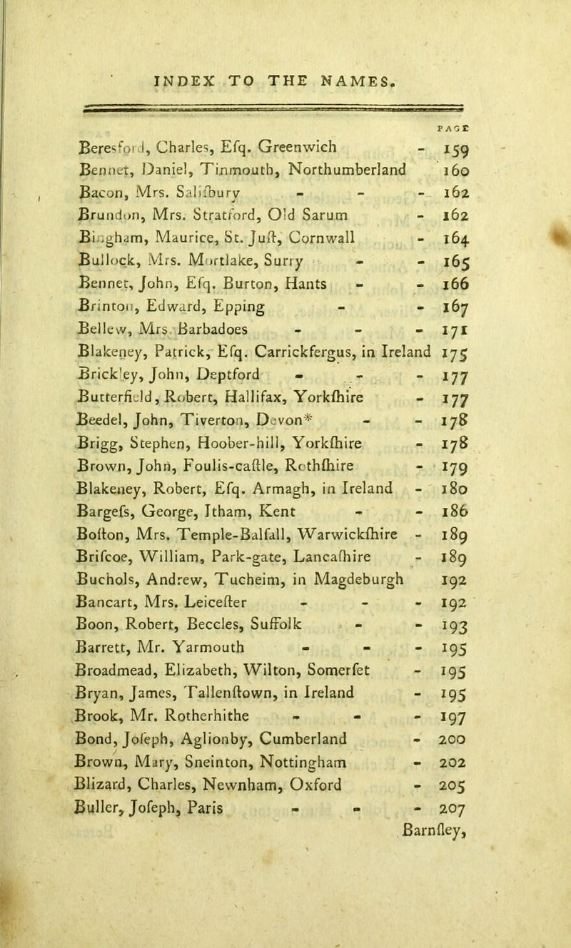 Bere^fpid, Charles, Efq. Greenwich - 159 Bemiet, Daniel, Tinmouth, Northumberland 160 Bacon, Mrs. Saliibury _ _ _ 162 Brundon, Mrs. Strat/ord, Old Sarum - 162 Bingham, Maurice, St. Juft, Cornwall - 164 Bullock, Mrs. Moftlake, Surry - 165 Bennet, John, Efq. Burton, Hants - - 166 Brinton, Edward, Epping - - 167 Bellew, Mrs. Barbadoes - - - 171 Blakeney, Patrick,Efq. Carrickfergus, in Ireland 175 Brickley, John, Deptford - - “177 Butterfield, Robert, Hallifax, Yorkfhire - 177 Beedel, John, Tiverton, Devon* - - 178 Brigg, Stephen, Hoober-hill, Yorkfhire - 178 Brown, John, Foulis-caftle, Rcthfhire - 179 Blakeney, Robert, Efq. Armagh, in Ireland - 180 Bargefs, George, Itham, Kent - - 186 Bofton, Mrs. Tern pie-Bal fall, Warwickfhire - i8g Brifcoe, William, Park-gate, Lancafhire - 189 Buchols, Andrew, Tucheim, in Magdeburgh 192 Bancart, Mrs. Leicefter « _ _ 192 Boon, Robert, Beccles, Suffolk - - 193 Barrett, Mr. Yarmouth - - - 195 Broadmead, Elizabeth, Wilton, Somerfet - 195 Bryan, James, Tallenftown, in Ireland - 195 Brook, Mr. Rotherhithe - - - 197 Bond, Jofeph, Aglionby, Cumberland - 200 Brown, Mary, Sneinton, Nottingham - 202 Blizard, Charles, Newnham, Oxford - 205 Buller, Jofeph, Paris - . - 207 Barnfley,