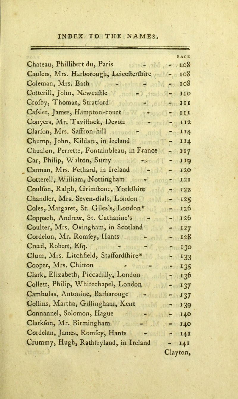 Chateau, Phillibert du, Paris * PACE io8 Caulers, Mrs. Harborough, Leicefterfhire < - io8 Coleman, Mrs. Bath - io8 Cotterill, John, N£wcaftle no Crolby, Thomas, Stratford - Ilf Cafslet, James, Hampton-court - Ilf Conyers, Mr. Taviftock, Devon - II2 Clarfon, Mrs. Saffron-hill - 114 Chump, John, Kildare, in Ireland - II4 Chualon, Perrette, Fontainbleau, in France - II7 Car, Philip, Walton, Surry - 119 Carman, Mrs. Fethard, in Ireland - 120 Cotterell, William, Nottingham - I2I Coulfon, Ralph, Grimftone, Yorklhire 122 Chandler, Mrs. Seven-dials, London - 12s Coles, Margaret, St. Giles’s, London* - 126 Coppach, Andrew, St. Catharine’s - 126 Coulter, Mrs. Ovingham, in Scotland - I 27 Cordelon, Mr. Romfey, Hants - 128 Creed, Robert, Efq. - 130 Clum, Mrs. Litchfield, Staffordfliire* - 133 Cooper, Mrs. Chirton - 13s Clark, Elizabeth, Piccadilly, London - 136 Collett, Philip, Whitechapel, London - m Cambulas, Antonine, Barbarouge - Collins, Martha, Gillingham, Kent - »39 Connannel, Solomon, Hague > 140 Clarkfon, Mr.^Birmingham - 140 Cordelan, James, Romfey, Hants - 141 Crummy, Hugh, Rathfryland, in Ireland - 141 Clayton,