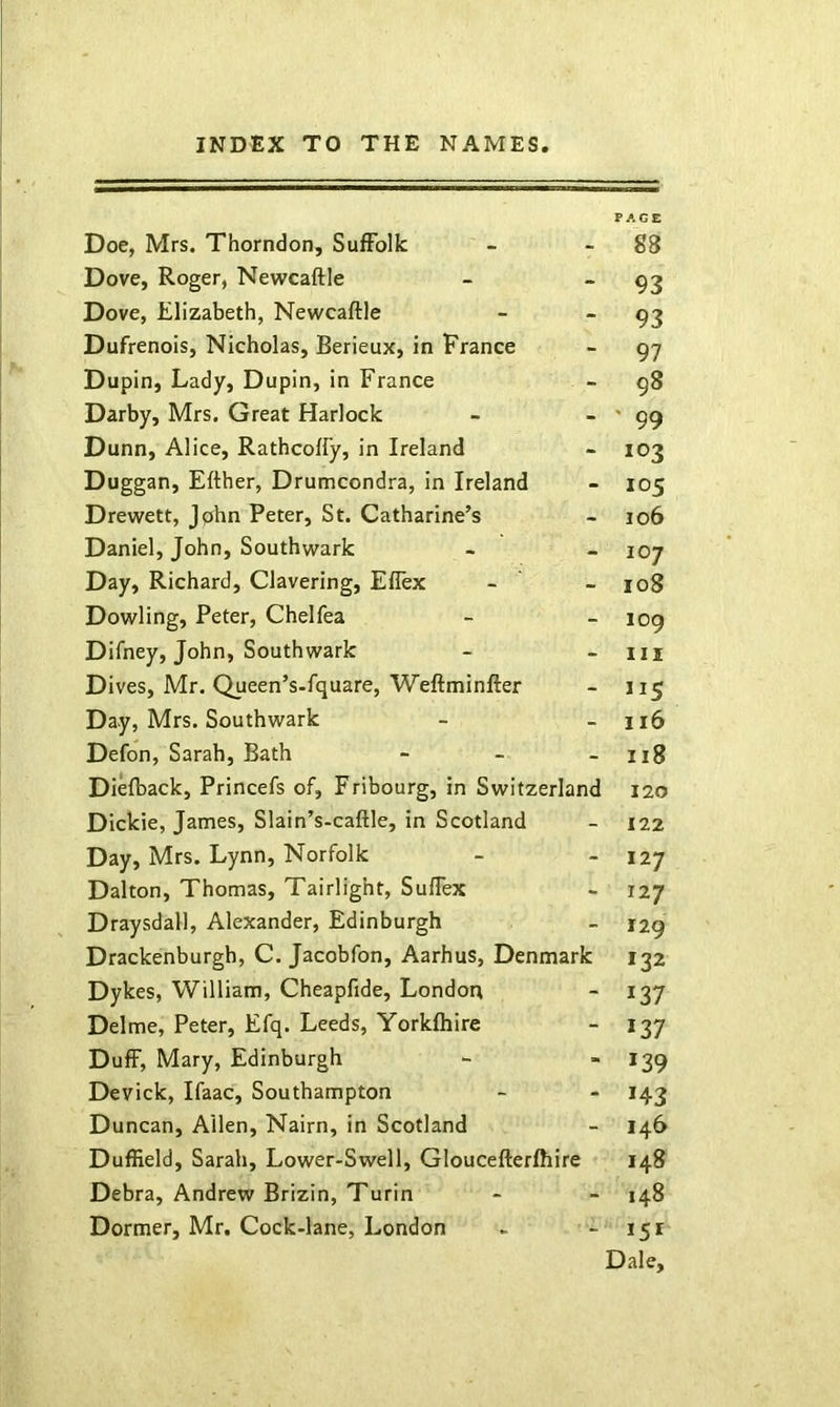 PAGE Doe, Mrs. Thorndon, Suffolk - - 88 Dove, Roger, Newcaftle - “93 Dove, Elizabeth, Newcaftle - “93 Dufrenois, Nicholas, Berieux, in France - 97 Dupin, Lady, Dupin, in France - 98 Darby, Mrs. Great Harlock - - ' 99 Dunn, Alice, Rathcoffy, in Ireland - 103 Duggan, Efther, Drumcondra, in Ireland - 105 Drewett, Jphn Peter, St. Catharine’s - 106 Daniel, John, Southwark - - 107 Day, Richard, Clavering, Ellex - - 108 Dowling, Peter, Chelfea - - 109 Difney, John, Southwark - - iii Dives, Mr. Queen’s-fquare, Weftminfter - 115 Day, Mrs. Southwark - - 116 Defon, Sarah, Bath - - - 118 Diefback, Princefs of, Fribourg, in Switzerland 120 Dickie, James, Slain’s-caftle, in Scotland - 122 Day, Mrs. Lynn, Norfolk -  *27 Dalton, Thomas, Tairlight, Suflex - 127 Draysdall, Alexander, Edinburgh - 129 Drackenburgh, C. Jacobfon, Aarhus, Denmark 132 Dykes, William, Cheapfide, London - 137 Delme, Peter, Efq. Leeds, Yorkfhire - 137 Duff, Mary, Edinburgh - * *39 Devick, Ifaac, Southampton - - 143 Duncan, Allen, Nairn, in Scotland - 146 Duffield, Sarah, Lower-Swell, Gloucefterfhire 148 Debra, Andrew Brizin, Turin - - 148 Dormer, Mr. Cock-lane, London - - 151 Dale,