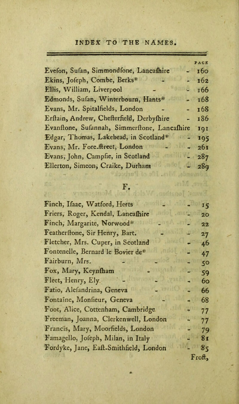 Evefon, Sufan, Simmondfone, Lancafliire PAGE i6o Ekins, Jofeph, Combe, Berks* - 162 Ellis, William, Liverpool - 166 Edmonds, Sufan, Winterbourn, Hants* - 168 Evans, Mr. Spitalfields, London - 168 Erftain, Andrew, Chefterfield, Derbyfhire - 186 Evanftone, Sufannah, Simmerftone, Lancafliire 191 Edgar, Thomas, Lakehead, in Scotland* - 195 Evans, Mr. Fore.ftreet, London - 261 Evans, John, Campfie, in Scotland - 287 Ellerton, Simeon, Craike, Durham - 289 F. Finch, Ifaac, Watford, Herts IS Friers, Roger, Kendal, Lancafliire - 20 Finch, Margarite, Norwood* - 22 Featherftone, Sir Henry, Bart. - 27 Fletcher, Mrs. Cuper, in Scotland - 46 Fontenelle, Bernard le Bovier de* _ 47 Fairburn, Mrs. _ 50 Fox, Mary, Keynfliam - 59 Fleet, Henry, Ely^ - 60 Fatio, Alefandrina, Geneva - 66 Fontaine, Monfieur, Geneva . 68 Foot, Alice, Cottenham, Camb.'-idge - 77 Freeman, Joanna, Clerkenwell, London - 77 Francis, Mary, Moorfields, London - 79 Famagelloj Jofeph, Milan, in Italy - 81 Fordyke, Jane, Eafl-Smithfield, London - 85 Froft,