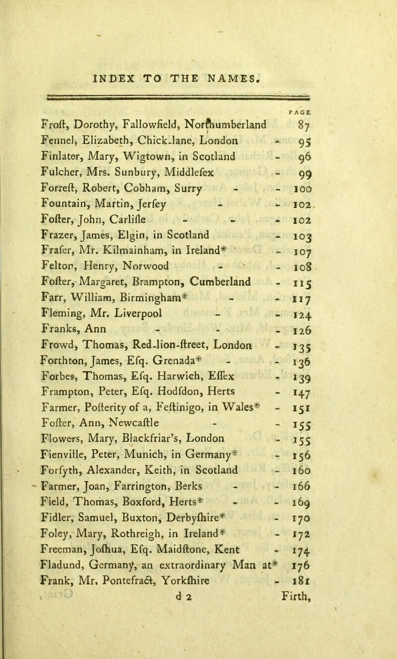 PAGE Froft, Dorothy, Fallowfield, Norftiumberland 87 Fennel, Elizabeth, Chick-lane, London - 95 Finlater, Mary, Wigtown, in Scotland - 96 Fulcher, Mrs. Sunbury, Middlefex - 99 Forreft, Robert, Cobham, Surry - - 100 Fountain, Martin, Jerfey - - 102 Fofter, John, Carlifle - » - 102 Frazer, James, Elgin, in Scotland - 103 Frafer, Mr. Kilmainham, in Ireland* ’ - 107 Felton, Henry, Norwood - • - 108 Fofter, Margaret, Brampton, Cumberland - 115 Farr, William, Birmingham* - - 117 Fleming, Mr. Liverpool - - 124 Franks, Ann - - _ 126 Frowd, Thomas, Red-lion-ftreet, London - 135 Forthton, James, Efq. Grenada* - - 136 Forbes, Thomas, Efq. Harwich, Eflex - 139 Frampton, Peter, Efq. Hodfdon, Herts - 147 Farmer, Pofterity of a, Feftinigo, in Wales* - 151 Fofter, Ann, Newcaftle - - 1^3 Flowers, Mary, Blackfriar’s, London - 153 Fienviile, Peter, Munich, in Germany* - 156 Forfyth, Alexander, Keith, in Scotland - 160 ~ Farmer, Joan, Farrington, Berks - - 166 Field, Thomas, Boxford, Herts* - - 169 Fidler, Samuel, Buxton, Derbyfliire* - 170 Foley, Mary, Rothreigh, in Ireland* - 172 Freeman, Joftiua, Efq. Maidftone, Kent - 174 Fladund, Germany, an extraordinary Man at* 176 Frank, Mr, Pontefradl, Yorkftiire - 181 d 2 Firth,