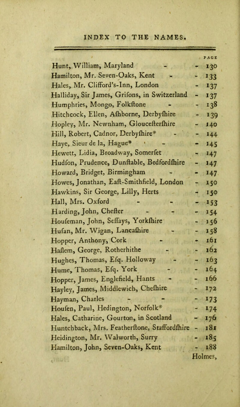 PAGE Hunt,'WiHiam, Maryland - - 130 Hamilton, Mr. Seven-Oaks, Kent - - 133 Hales, Mr. ClifFord’s-Inn, London - 137 Halliday, Sir James, Grifons, in Switzerland - 137 Humphries, Mongo, Folkftone - - 138 Hitchcock, Ellen, Afhborne, Derbyftiire - 139 Hopley, Mr. Newnbam, Gloucefterfbire - i\o Hill, Robert, Cadnor, Derbyfbire* - - 144. Haye, Sieur de la, Hague* • - - 145 Hewett, Lidia, Broadway, Somerfet - 147 Hudfon, Prudence, Dunftable, Bedfordfljire - 147 Howard, Bridget, Birmingham - - 147 Howes, Jonathan, Eaft-Smithfield, London - 150 Hawkins, Sir George, Lilly, Herts - 150 Hall, Mrs. Oxford - - “ *53 Harding, John, Chefter _ _ _ 1^4 Houfeman, John, Seflays, Yorkfliire - 156 Hufan, Mr. Wigan, Lancafliire - - 158 Hopper, Anthony, Cork - - i6i Haflem, George, Rotherhithe - -162 Hughes, Thomas, Efq. Holloway - - 163 Hume, Thomas, Efq. York - - 164 Hopper, James, Englefield, Hants - - 166 Hayley, James, Middlewicb, Chelbire - 172 Hayman, Charles - - - 173 Houfen, Paul, Hedington, Norfolk* - 174 Hales, Catharine, Gourton, in Scotland - 176 Huntchback, Mrs. Featherftone, StafFordfhire - 181 Heidington, Mr. Walworth, Surry - 185 Hamilton, John, Seven-Oaks, Kent - 188 Holmes,