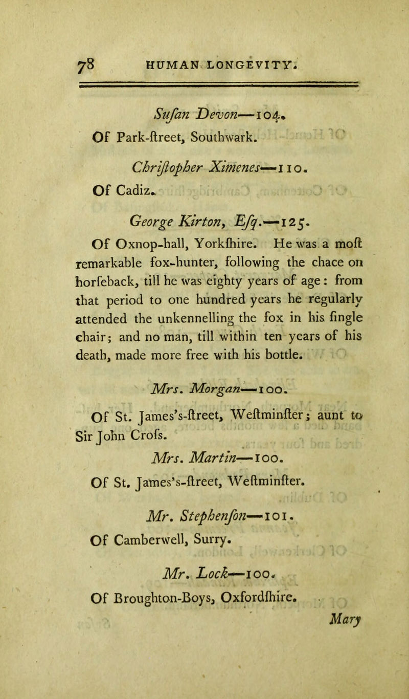 Siifan Devon—104. Of Park-ftreet, Southwark. Chrijiopher Ximenes—^iio, Of Cadiz.. George Kirton^ Efq .—125. Of Oxnop-hall, Yorkfhire. He was a moft remarkable fox-hunter, following the chace on horfeback, till he was eighty years of age: from that period to one hundred years he regularly attended the unkennelling the fox in his Angle chair; and no man, till within ten years of his death, made more free with his bottle. Mrs. Morgan—00. Of St. James’s-ftreet, Weftminfter; aunt to Sir John Crofs. Mrs. Martin—~ioo. Of St. James’s-ftreet, Weftminfter. Mr. Stephenfon—loi. Of Camberwell, Surry. Mr. Lock—100. Of Broughton-Boys, Oxfordfhire. Mary