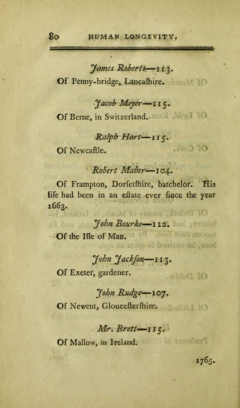 yames Roberfs—^i 13. Of Penny-bridge,. Lancafhire. ; » yacoh Meyer15. Of Berne, in Switzerland.'”1 ^ri: /.T » •Ralph Hart'-^ii 5. Of Newcaftle. • • ^ ^ Robert Maber’^\(2A^, ~ Of Frampton, Dorfetlhire, batchelof. ‘ His life had been in an eflate ever fince the year 1663. , yohn Bourke-^112', i .n Of the Ifle of Man. ‘ ’ * ” ■ ' , ,, - ■'! i. yohn yackfon—113. Of Exeter, gardener. • John Rudge-~-ioy, Of Newent, Gloucefterfhire. . Mr. Brett-^iJ^,-' Of Mallow, in Ireland. 1765.