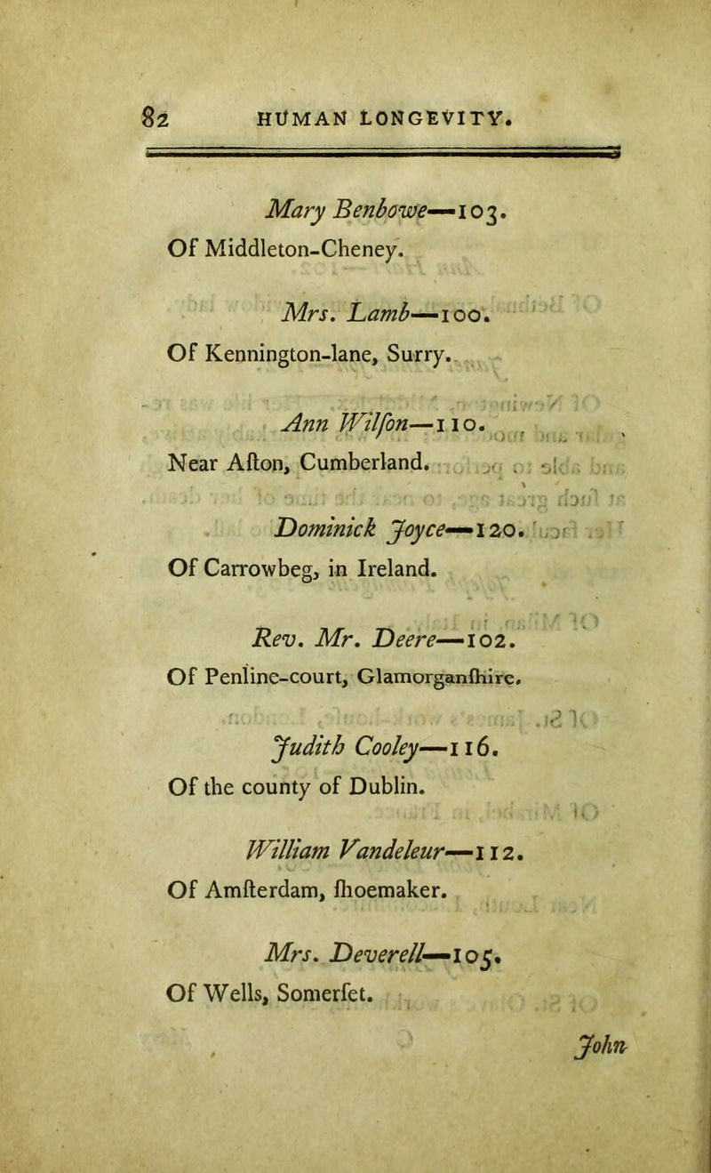 Mary Benbowe---103. Of Middleton-Cheney. Mrs. Lamb-—‘100^ Of Kennington-lane, Surry., ,^ Ann tVilfon—no. , ■ / i. IJ'ff H I. •( ! ' Near Afton, Cumberland. - ,j(, ; ^i^ .- : : .njj f'ajrp !'■ Dominick Joyce^i 20, 'sof- ^ Of Carrowbeg, in Ireland. Rev. Mr. Deere—-102. Of Peniine-court, Glamorganftiire, Judith Cooley—116. Of the county of Dublin. William Vandeleur—112 Of Amfterdam, flioemaker. Mrs. D ever ell—^10^, Of Wells, Somerfet. John