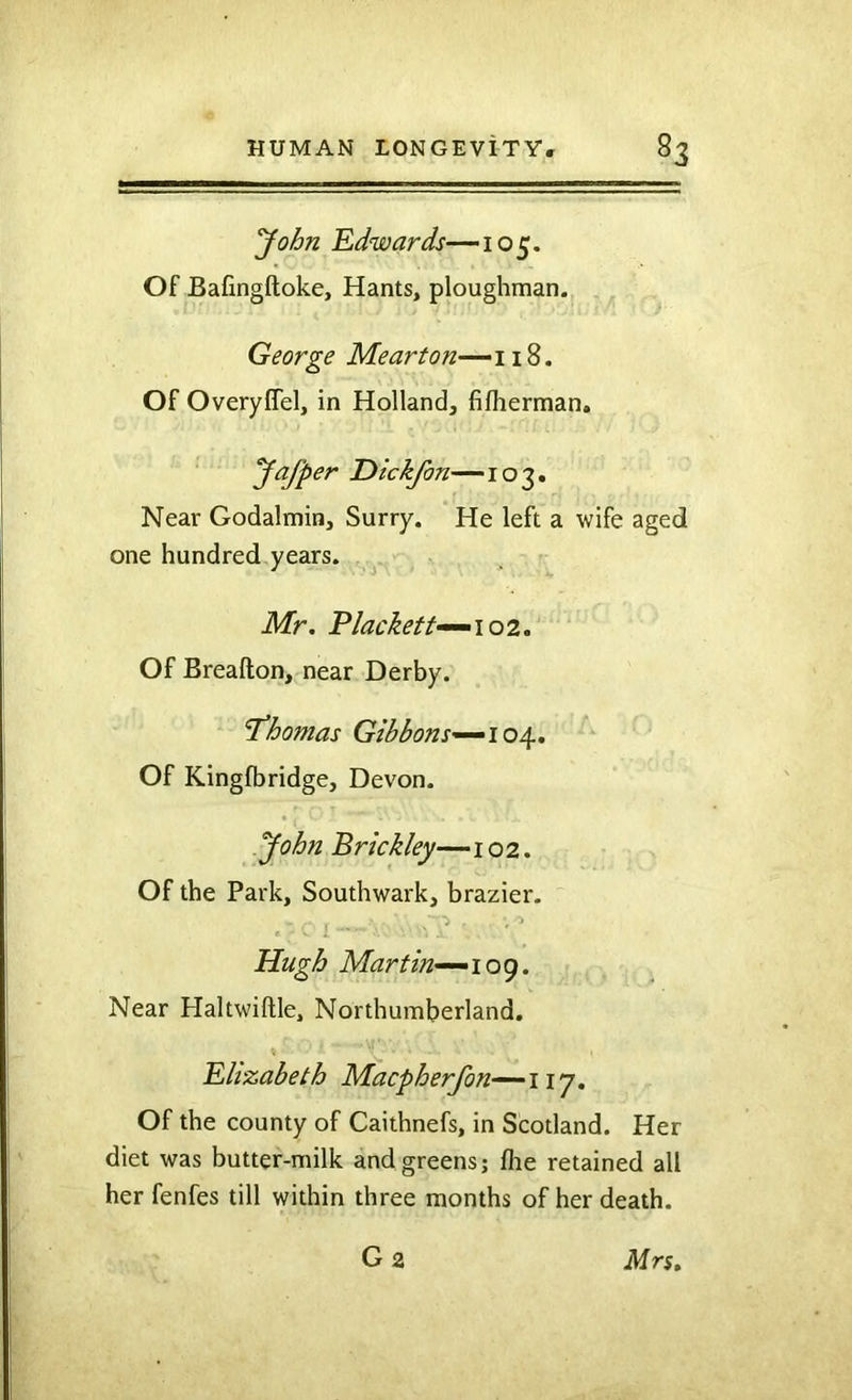 yohn Edwards—105. Of Bafingftoke, Hants, ploughman. George Mearton^wZ, Of OveryCTel, in Holland, fifherman, Jafper T>ickfon—103. Near Godalmin, Surry. He left a wife aged one hundred years. Mr. Plackett^^i 02, Of Breafton, near Derby. Thomas Gibbons-^io^, Of Kingfbridge, Devon. yohn Brickley—102. Of the Park, Southwark, brazier- Hugh Martin.’-^ioe). Near Haltwiftle, Northumberland. Elizabeth Macpherfon~-~iiy. Of the county of Caithnefs, in Scotland. Her diet was butter-milk and greens; flie retained all her fenfes till within three months of her death. G2 Mrs.