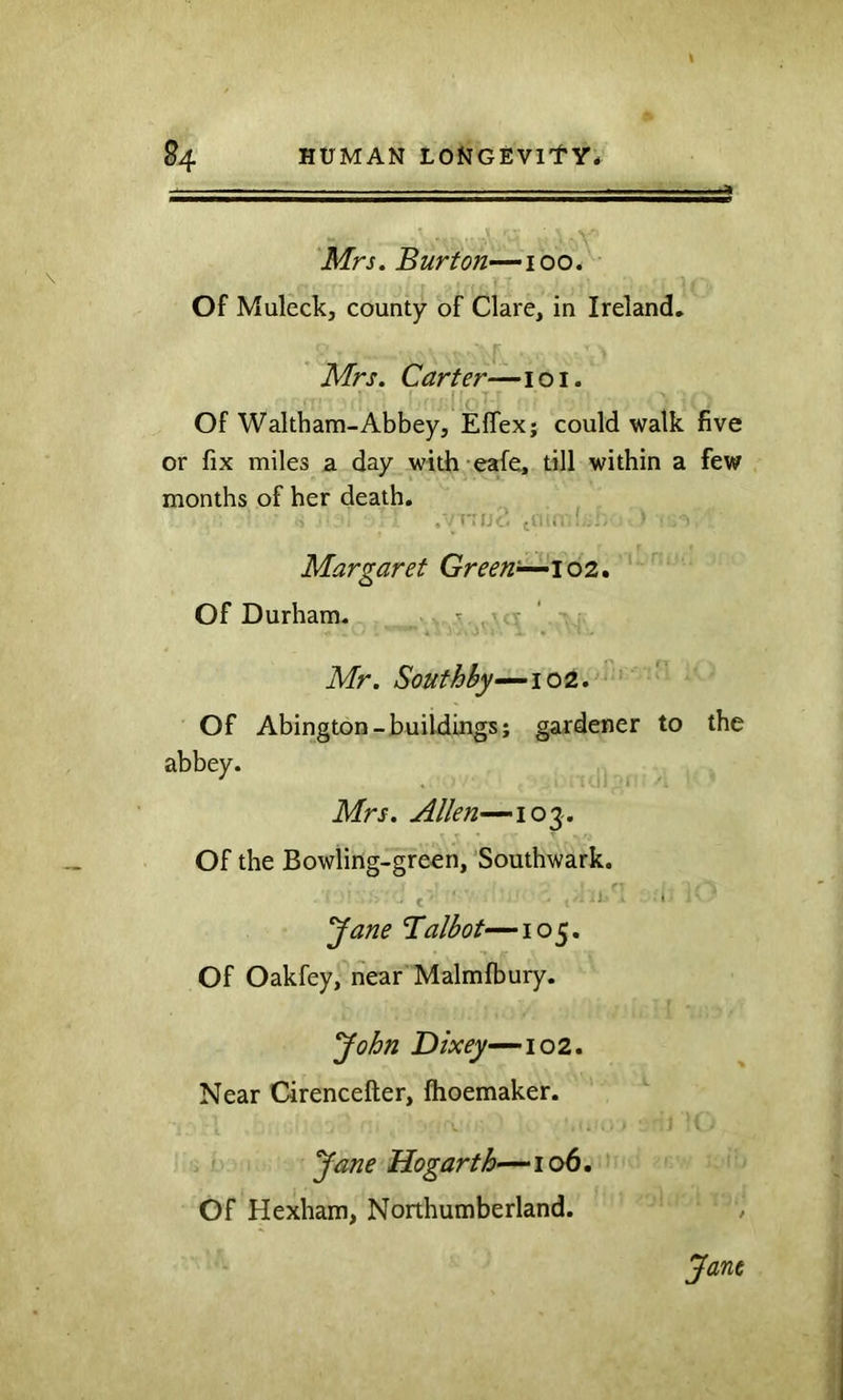 Mrs. Burton—100* Of Muleck, county of Clare, in Ireland, Mrs. Carter—101. Of Waltham-Abbey, Eflex; could walk five or fix miles a day with eafe, till within a few months of her death. , i (I'l'i- Margaret Green^ioz, Of Durham. ., ^ ' Mr. Southhy-^\oQ.. Of Abington-buildings; gardener to the abbey. Mrs. Allen—103-. Of the Bowling-green, Southwark. rs t : i ^ane Talbot—105. Of Oakfey, near Malmfbury. 'John Do'^—102. Near Cirencefter, fhoemaker. Jane Hogarth—106. Of Hexham, Northumberland.