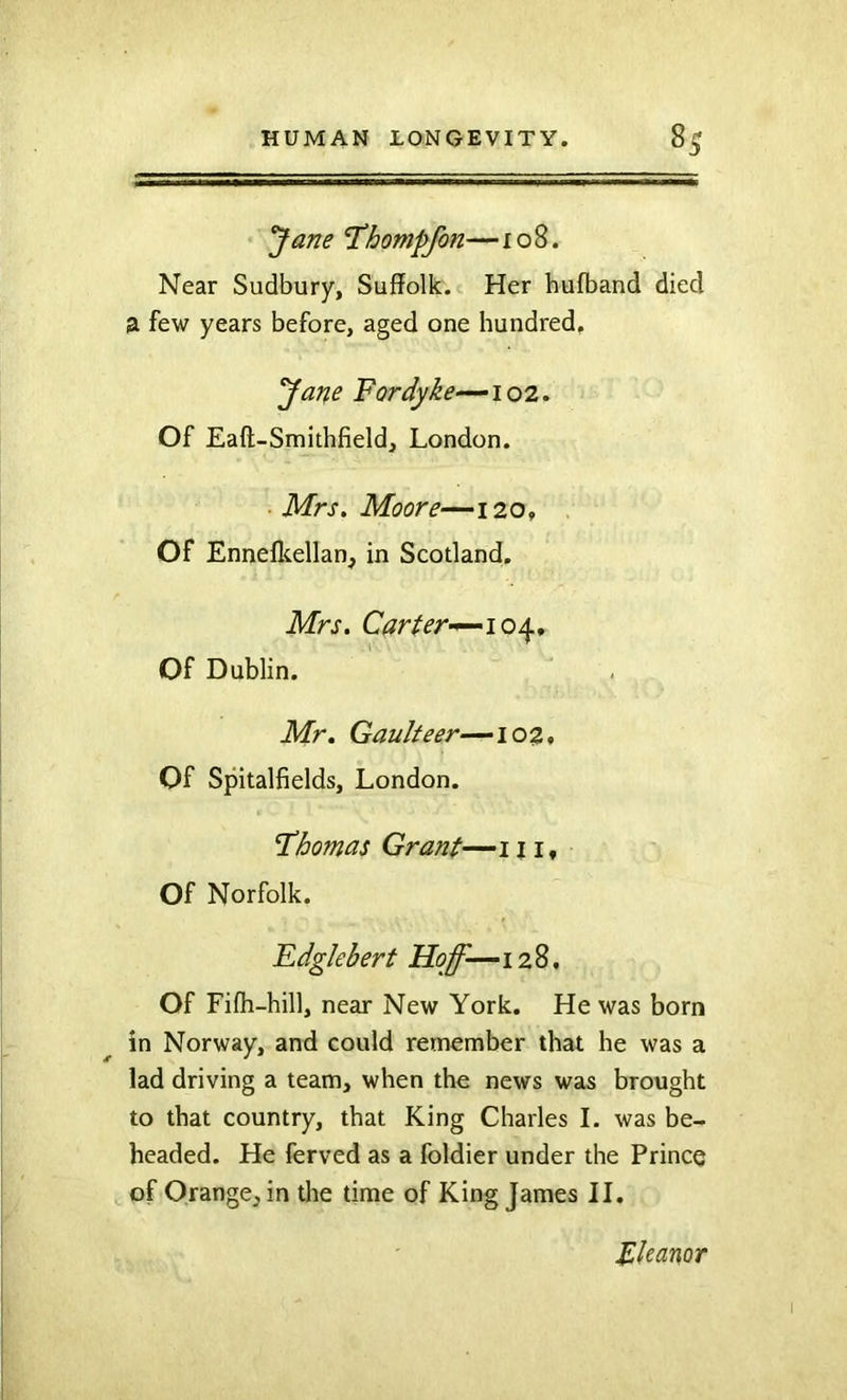 'Jane T^hompfon—108. Near Sudbury, Suffolk. Her hufband died £1 few years before, aged one hundred, Jane For dyke—102. Of Eaft-Smithfield, London. Mrs, Moore—120, Of Ennefkellan, in Scotland. Mrs. Carter-^io/^, Of Dublin. Mr. Gaulteer—102» Of Spitalfields, London. Thomas Grant—111* Of Norfolk. Fdglehert Hoff-—128, Of Fifli-hill, near New York. He was born in Norway, and could remember that he was a lad driving a team, when the news was brought to that country, that King Charles I. was be- headed. He ferved as a foldier under the Prince of Orange, in the time of King James II. Eleanor