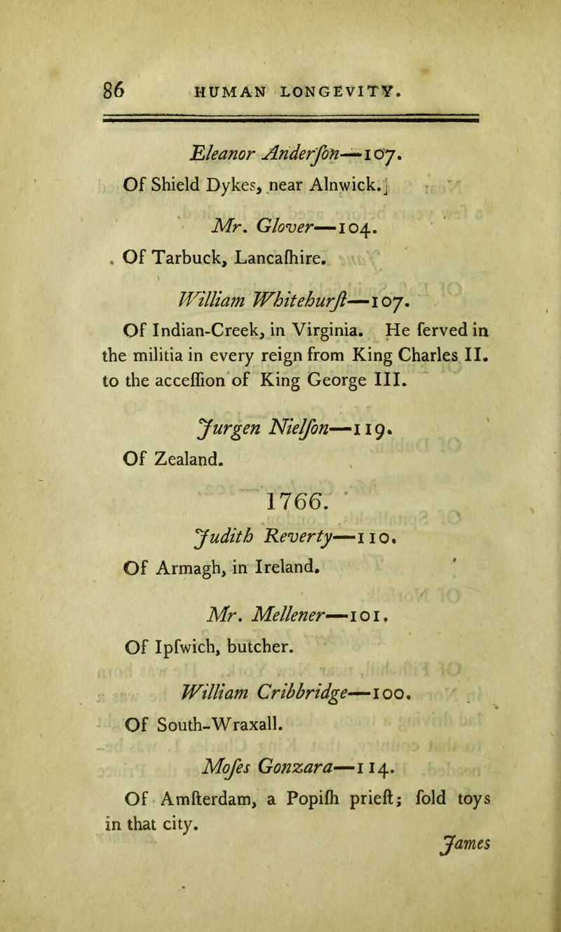 'Eleanor Anderfon^iay» Of Shield Dykes, near Alnwick, j Mr. Glover—‘10^. . Of Tarbuck, Lancafhire. William Whitehurji—107. Of Indian-Creek, in Virginia. He ferved in the militia in every reign from King Charles II, to the acceflion of King George III. Jurgen Nielfon— 119. Of Zealand. 1766. ■ Judith Reverty—no. Of Armagh, in Ireland. Mr. Mellener—loi. Of Ipfwich, butcher. William Cribbridge—100, Of South-Wraxall. Mofes Gonzara—114. Of Amfterdam, a Popifli prieft; fold toys in that city. James
