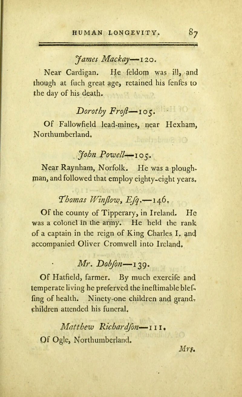 yantes Mackay-^izo. Near Cardigan. I|e feldom was ill;, and though at fuch great age, retained his fenPes to the day of his death. Dorothy Fro/?—105. Of Fallowfield lead-mines, near Hexham, Northumberland, yohn Powell—10^, Near Raynham, Norfolk. He was a ploughs plan, and followed that employ eighty-eight years, I’homas WinJlo%Vj —146, Of the county of Tipperary, in Ireland. He was a colonel in the army. He held the rank of a captain in the reign of King Charles I. and accompanied Oliver Cromwell into Ireland, Mr. Dobfon—139. Of Hatfield, farmer. By much exercife and temperate living he preferved the ineftimable blef-. fing of health. Ninety-one children and grand, children attended his funeral. Matthew Pkhardfon—\ 11 • Of Ogle, Northumberland. iff 77,