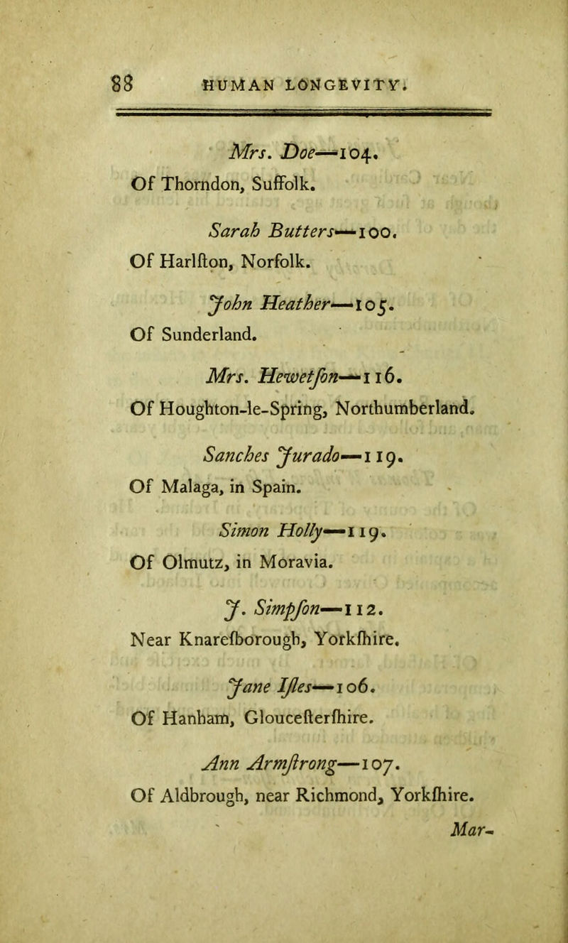 Mrs. Doe-^10^* Of Thorndon, Suffolk. Sarah Butters>-^ioo, Of Harlftpn, Norfolk. John Heather^lo^. Of Sunderland. Mrs. Hewetfon-^^iib, Of Houghton-le-Spring, Northumberland. Sanches Jurado-~-i 19. Of Malaga, in Spain. Simon Holly^ 119. Of Olmutz, in Moravia. J. Simpfon~~-ii2. Near Knarefborougb, Yorkfhire, Jane IJles*^ 106. Of Hanham, Gloucefterfhire. Ann Armjirong— 107. Of Aldbrougb, near Richmond, Yorkfhire. Mar~