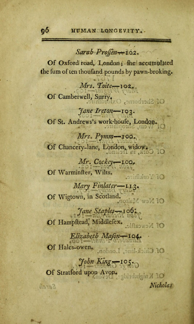 —rrr-7'i. Sarab Pre^n'z^ 102. Of Oxford road, l,ondQn; flic accumulated the fum of ten thoufand pounds by pawn-broking, Mrs. T.oite-.—1 o 2. _ Of Camberwell, Surry, ' , . . . i . i- t .• - Jane Iretan—IQ3- Of St. Andrews’s work-boufe, Londoo. Mrs. Pymm—joo,, 4 „ Jl . C ^ Of Chancery-lane, London,, widow# ^ * . > i A. i'l X\.J Mr. CQchy^iOQf Of Warminfter, Wilts. * Mar^ Fmlater-— 113. Of Wigtown, in Scotland. \ , ° .noL'.^. Jane !^t^ple^-rr^io6l. ’ ^ .,,, A i'.uo ^ Of Hampftead,' Middlefex. Flizab^th Mafqn-r-' 104# 4 Cy - , **' ■ .'..*1 V-. ■« - *- Of Hales-owen. - <■ John 105. Of Stratford upon Avon. Nicholas