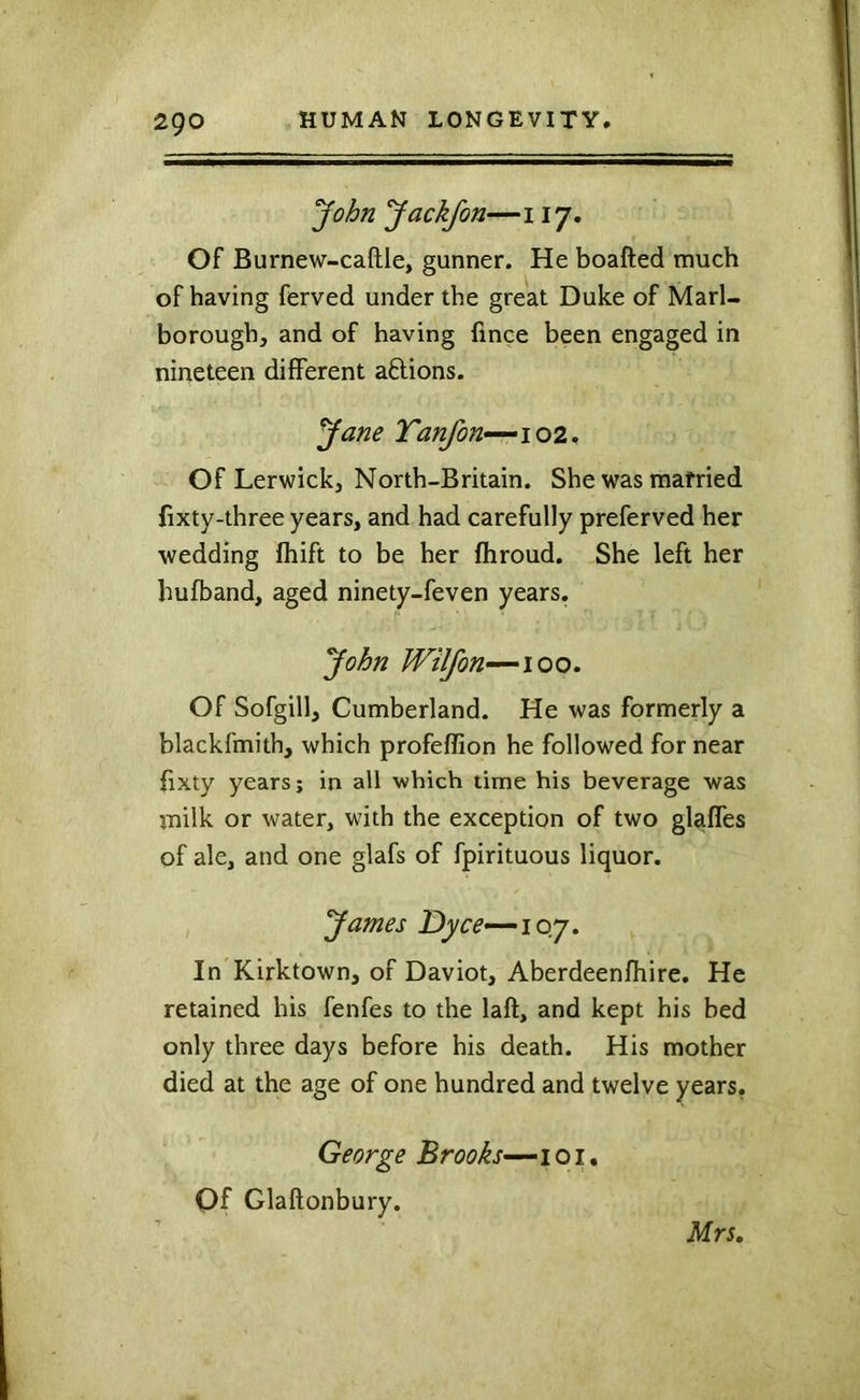 2go Jackfott—117. Of Burnew-caftle, gunner. He boafted much of having ferved under the great Duke of Marl- borough, and of having fince been engaged in nineteen different aftions. yane Tanfon—^ioi., Of Lerwick, North-Britain. She was married lixty-three years, and had carefully preferved her wedding fhift to be her fhroud. She left her hufband, aged ninety-feven years. John Wilfon—100. Of Sofgill, Cumberland. He was formerly a blackfmith, which profeffion he followed for near fixty years; in all which time his beverage was milk or water, with the exception of two glaffes of ale, and one glafs of fpirituous liquor. yames Dyce-—ioy. In Kirktown, of Daviot, Aberdeenfhire. He retained his fenfes to the laft, and kept his bed only three days before his death. His mother died at the age of one hundred and twelve years. George Brooks—^101* Of Glaftonbury.