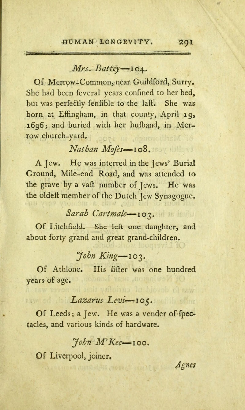 Mrs. Battey—104. Of Merrow-Common, near Guildford, Surry. She had been feveral years confined to her bed, but was perfefdy fenfible to the laft. She was born at Elfingham, in that county, April ig, 1696; and buried with her hufband, in Mer- Tow church-yard, Nathan Mofes—‘io^. A Jew. He was interred in the Jews’ Burial Ground, Mile-end Road, and was attended to the grave by a vaft number of Jews. He was the oldeft member of the Dutch Jew Synagogue. Sarah Cartmale—103. Of Litchfield. She left one daughter, and about forty grand and great grand-children. 'John 103. Of Athlone. His filler was one hundred years of age. Lazarus Levi—105. Of Leeds; a Jew. He was a vender of fpec- tacles, and various kinds of hardware. yohn M’Kee-^ioo. Of Liverpool, joiner. Agnes