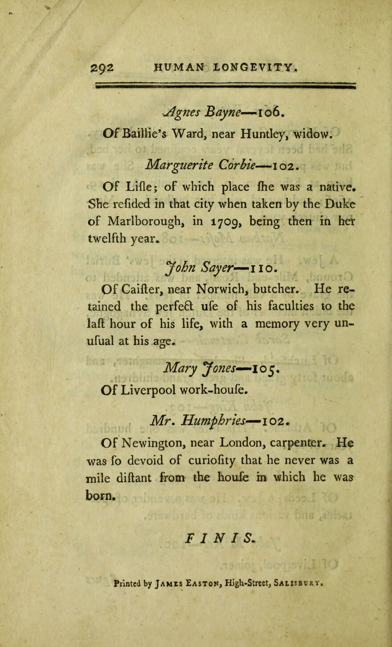 Agnes Bayne-^\ot. OfBaillie’s Ward, near Huntley, widow. Marguerite Corbie—102. Of Lille; of which place flie was a native. She refided in that city when taken by the Duke of Marlborough, in 1709, being then in her twelfth year. ’John Sayer--^ no. Of Caifter, near Norwich, butcher. He re- tained the perfeft ufe of his faculties to the laft hour of his life, with a memory very un- ufual at his age. Mary Jones^i o 5, Of Liverpool work-houfe. , Mr» Humphries—102^ Of Newington, near London, carpenter. He was fo devoid of curiofity that he never was a mile diftant from the houfc in which he was born. FINIS. Printed by James Easton, High-Street, Saeisburv,