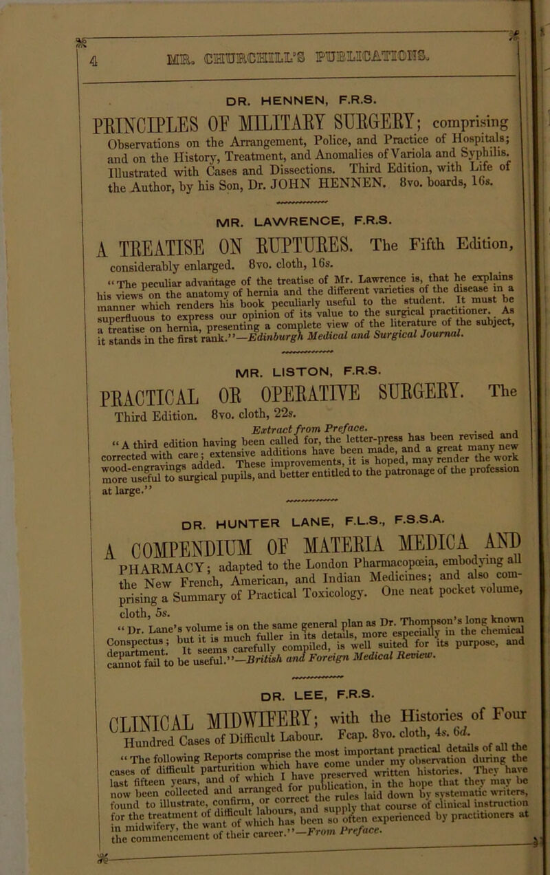 * DR. HENNEN, F.R.S. PRINCIPLES OR MILITARY SURGERY; comprising Observations on the Arrangement, Police, and Practice of Hospitals; and on the History, Treatment, and Anomalies of Variola and Syphilis. Illustrated with Cases and Dissections. Third Edition, with Life of the Author, by his Son, Dr. JOHN HENNEN. 8vo. boards, 16s. MR. LAWRENCE, F.R.S. A TREATISE ON RUPTURES. The Fifth Edition, considerably enlarged. 8vo. cloth, 16s. “The peculiar advantage of the treatise of Mr. Lawrence is, that he explains his views' on the anatomy of hernia and the different varieties of the disease in a manner which renders his hook peculiarly useful to the student. It must he superfluous to express our opinion of its value to the surgical practitioner. As a treatise on hernia, presenting a complete view of the literature of the subject, it stands in the first rank .’’—Edinburgh Medical and Surgical Journal. MR. LISTON, F.R.S. PRACTICAL OR OPERATIVE SURGERY. The Third Edition. 8vo. cloth, 22s. Extract from Preface. . , , “A third edition having been called for, the letter-press has been revised and Ai7Twifh rare - extensive additions have been made, and a great many new ElSTto^ at large.” DR. HUNTER LANE, F.L.S., F.S.S.A. A COMPENDIUM OF MATERIA MEDIC A AND PHARMACY; adapted to the London Pharmacopoeia, embodying au the New French, American, and Indian Medicines; and also com- prising a Summary of Practical Toxicology. One neat pocket volume, ••Dane’s volume is Conspectus; but ^t l8 ’u^h f^ , compiled, is well suiteX for its purpose, and cannoYfaiVto tJ.Foreign Medical Review. DR. LEE, F.R.S. CLINICAL MIDWIFERY; with the Histories of Four ^ Hundred Cases of Difficult Labour. Fcap. 8vo. cloth, 4s. 6d. “ The following Reports comprise du°it Z cases of difficult parturition histories. They have last fifteen years and of for publication, in the hope that they may be now been collected and arranged torV , jai(j down i,v systematic writers, found to illustrate conffim “raect tl ; tUilt coursc of clinical instruction KSS b5'  the commencement of their career.