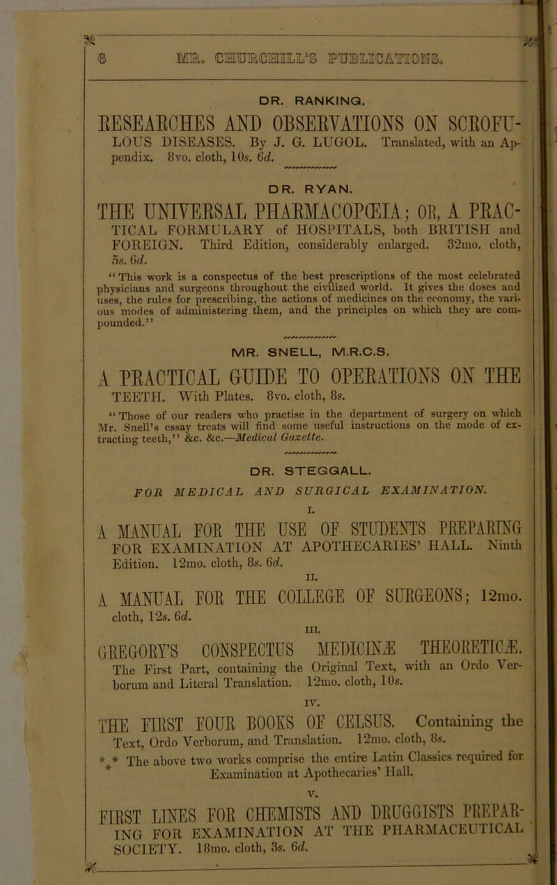 M®. CMTURCIEIIILL'S ffTOMCATODHS. DR. RANKING. EESEAECHES AND OBSEEYATIONS ON SCEOFU- LOUS DISEASES. By J. G. LUGOL. Translated, with an Ap- pendix. 8 vo. cloth, 10s. 6d. DR. RYAN. THE UNIYEESAL PHAEMAC0P(EIA; OR, A PEAC- TICAL FORMULARY of HOSPITALS, both BRITISH and FOREIGN. Third Edition, considerably enlarged. 32mo. cloth, 5s. 6d. “ This work is a conspectus of the best prescriptions of the most celebrated physicians and surgeons throughout the civilized world. It gives the doses and uses, the rules for prescribing, the actions of medicines on the economy, the vari- ous modes of administering them, and the principles on which they are com- pounded.” MR. SNELL, M.R.C.S. A PEACTICAL GUIDE TO OPEEATIONS ON THE TEETH. With Plates. 8vo. cloth, 8s. “ Those of our readers who practise in the department of surgery on which Mr. Snell’s essay treats will find some useful instructions on the mode of ex- tracting teeth,” &c. See—Medical Gazette. DR. STEGGALL. FOR MEDICAL AND SURGICAL EXAMINATION. I. A MANUAL FOR THE USE OF STUDENTS PREPARING FOR EXAMINATION AT APOTHECARIES’ HALL. Ninth Edition. 12mo. cloth, 8s. (id. ii. A MANUAL FOR THE COLLEGE OF SURGEONS; 12mo. cloth, 12s. 6c?. in. GREGORY’S CONSPECTUS MEDIC I Nil THEORETICS. The First Part, containing the Original Text, with an Ordo Ver- boruin and Literal Translation. 12mo. cloth, 10s. IV. THE FIRST FOUR BOOKS OF CELSUS. Containing the Text, Ordo Verborum, and Translation. 12mo. cloth, 8s. * * The above two works comprise the entire Latin Classics required for Examination at Apothecaries’ Hall. v. FIRST LINES FOR CHEMISTS AND DRUGGISTS PREPAR- ING FOR EXAMINATION AT THE PHARMACEUTICAL SOCIETY. 18mo. cloth, 3s. (id.