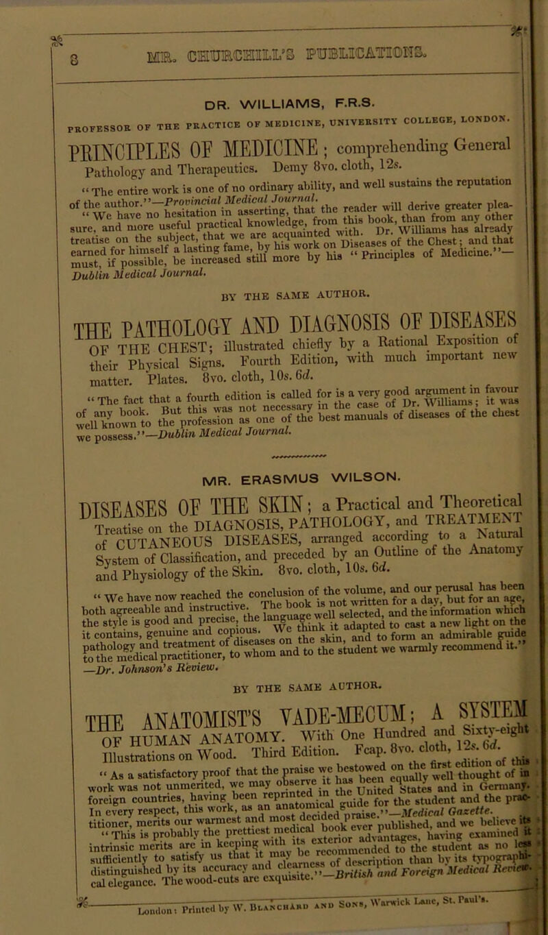 Sk %■ MR. CMBRCHIO/S PTO11CATI0HS. dr. williams, f.r.s. PROFESSOR OF THE PRACTICE OF MEDICINE, UNIVERSITY COLLEGE, LONDON. PROFESSOR UK * v ' PRINCIPLES OF MEDICINE ; comprehending General Pathology and Therapeutics. Demy 8vo. cloth, 12s. .rawiuiugj —r * t .. “ The entire work is one of no ordinary ability, and well sustains the reputation of the author.”—^<wi«do«.JIfedie®«JowrnaL ^ ^ ter plca_ sure^nd^OTe°usefu?p^^t^^taowledge, frmn^j)*^’w^ams^M1 already Dublin Medical Journal. BY THE SAME AUTHOR. THE PATHOLOGY AND DIAGNOSIS OF DISEASES OF THE CHEST; illustrated chiefly hy a Rational Exposition o their Physical Signs. Fourth Edition, with much important new matter. Plates. 8vo. cloth, 10s. 6d. “ The fact that a fourth edition is called f-is a very good ^ »ot1; rPXr ToTX of the chest we possess.”—Dublin Medical Journal. MR. ERASMUS WILSON. DISEASES OF THE SKIN; a Practical and Theoretical Treatte on the DIAGNOSIS, PATHOLOGY, and TREATMENT of CUTANEOUS DISEASES, arranged according to a Natural System of Classification, and preceded hy an Outline of the Anatomy and Physiology of the Skm. 8vo. cloth, 10s. 6A “ We have now rewhed the co^°”/>eotVn for a'Xy.ta?for Z'age it contains, genuine and copious. „„,i tn fnrm an admirable guide ,Y .1 twiotmpnt. OT dises it contains, genuine and copious We ^^L Zl To form an admirable guide andt the student we warmly recommend it.” —Dr. Johnson’s Review. BY THE SAME AUTHOR. THE ANATOMIST’S VADE-MECUM; A SYSTEM OF HUMAN ANATOMY. With One Hundred and Sixt^eight Illustrations on Wood. Third Edition, heap. 8vo. cloth, 1~. M. “ As a satisfactory proof that the gate we bestowed ^“h?' of In In every respect, this work, as an a “lgraise.’ ’—Medical Gazette. titioner, merits our warmest and most dccidett prem bUghed> and we believe * “ This is probably the prettiest medic advantages having examined & intrinsic merits are in student as no !«• sufficiently to satisfy us that it may >c degcri tion than by its tMiograph'- ’exquisite.'^-British and Foreign Medical Rent %- Aanhum; PrintctTUylV.Blanchu» .«■ Son., Warwick Lane, Si. Paul'.. 1