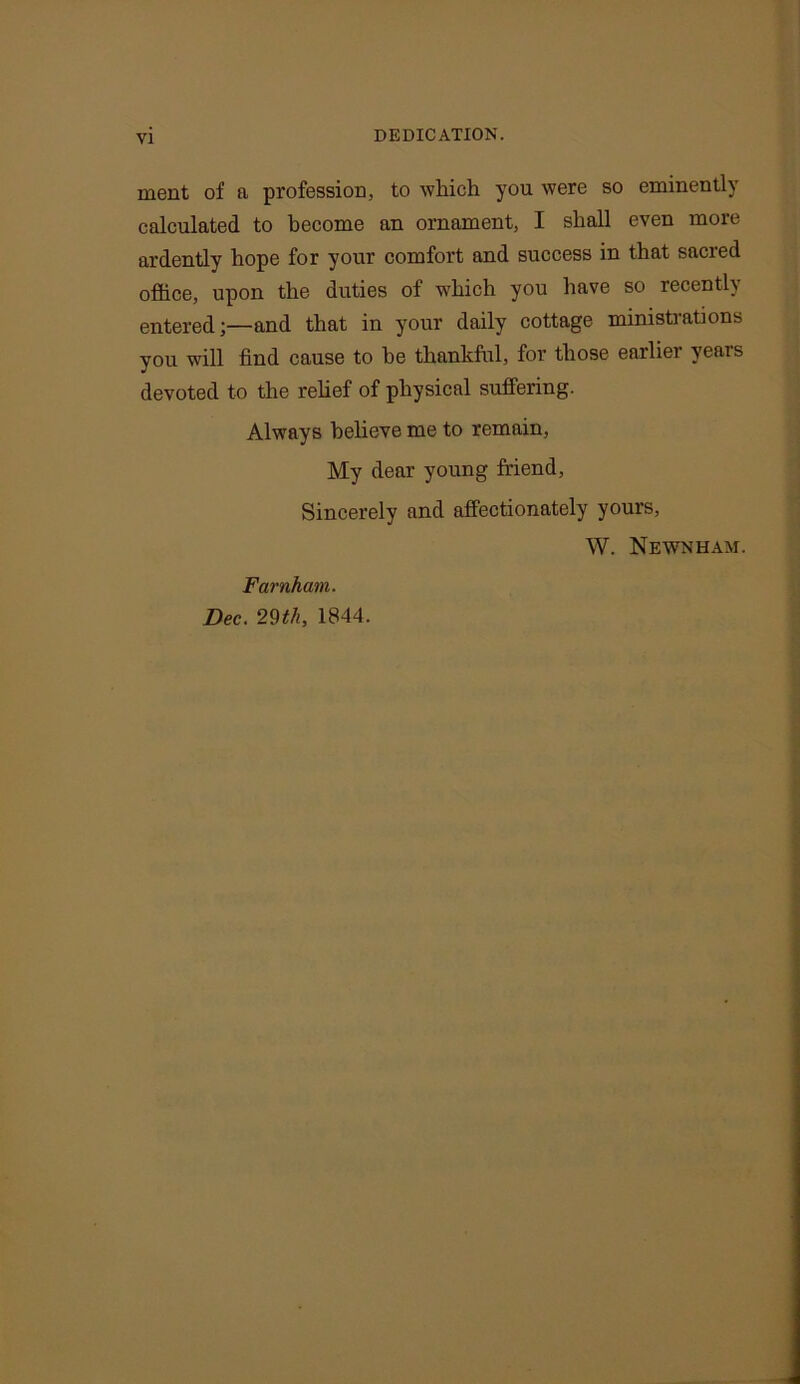 VI DEDICATION. ment of a profession, to which you were so eminently calculated to become an ornament, I shall even more ardently hope for your comfort and success in that sacred office, upon the duties of which you have so recently entered;—and that in your daily cottage ministrations you will find cause to he thankful, for those earliei years devoted to the relief of physical suffering. Always believe me to remain, My dear young friend, Sincerely and affectionately yours, W. Newnham. Farnham. Dec. 29th, 1844.