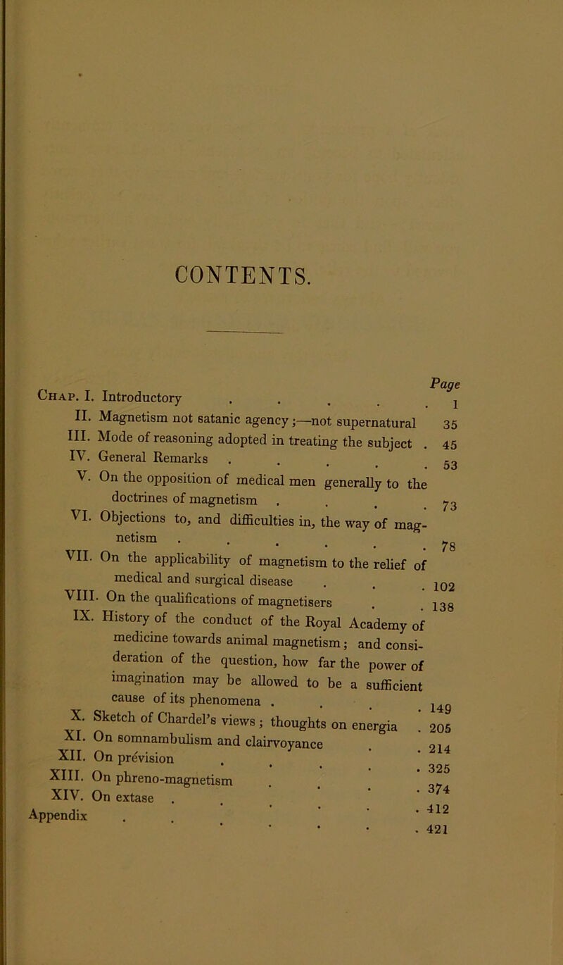 CONTENTS. Chap. I. Introductory II. Magnetism not Satanic agency;—not supernatural III. Mode of reasoning adopted in treating the subject IV. General Remarks V. On the opposition of medical men generally to the doctrines of magnetism VI. Objections to, and difficulties in, the way of mag- netism VII. On the applicability of magnetism to the relief of Page 1 35 45 53 73 78 medical and surgical disease VIII. On the qualifications of magnetisers IX. History of the conduct of the Royal Academy of medicine towards animal magnetism; and consi- deration of the question, how far the power of imagination may be allowed to be a sufficient cause of its phenomena . X. Sketch of Chardel’s views ; thoughts on energia XI. On somnambulism and clairvoyance XII. On prevision XIII. On phreno-magnetism XIV. On extase Appendix . 149 . 205 . 214 . 325 . 374 . 412 . 421