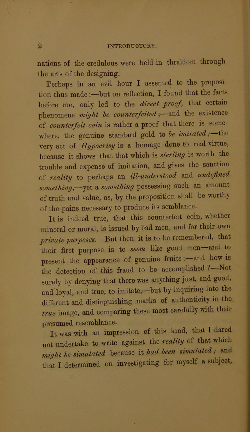nations of the credulous were held in thraldom through the arts of the designing. Perhaps in an evil hour I assented to the proposi- tion thus made:—hut on reflection, I found that the facts before me, only led to the direct proof, that certain phenomena might be counterfeited;—and the existence of counterfeit coin is rather a proof that there is some- where, the genuine standard gold to be imitated; the very act of Hypocrisy is a homage done to real \irtue, because it shows that that which is sterling is worth the trouble and expense of imitation, and gives the sanction of reality to perhaps an ill-understood and undefined something,—yet a something possessing such an amount of truth and value, as, by the proposition shall he worthy of the pains necessary to produce its semblance. It is indeed true, that this counterfeit coin, whether mineral or moral, is issued by had men, and for their own private purposes. But then it is to be rememheied, that their first purpose is to seem like good men—and to present the appearance of genuine fruits: and how is the detection of this fraud to he accomplished ?—Not surely by denying that there was anything just, and good, and loyal, and true, to imitate,—but by inquiring into the different and distinguishing marks of authenticity in the true image, and comparing these most carefully with their presumed resemblance. It was with an impression of this kind, that I dared not undertake to write against the reality of that which might be simulated because it had been simulated; and that I determined on investigating for myself a subject,