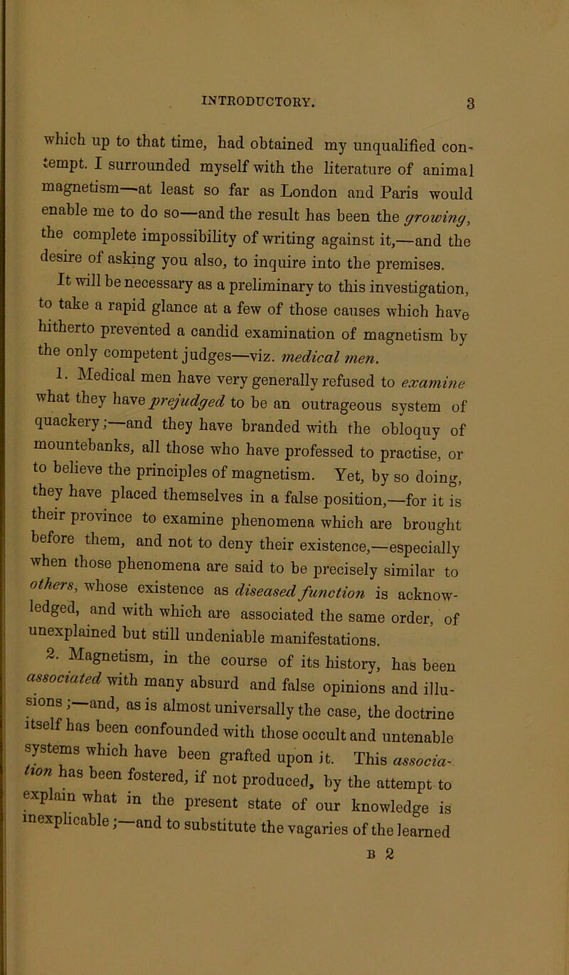 which up to that time, had obtained my unqualified con- tempt. I surrounded myself with the literature of animal magnetism -at least so far as London and Paris would enable me to do so—and the result has been the growing, the complete impossibility of writing against it,—and the desire of asking you also, to inquire into the premises. It will be necessary as a preliminary to this investigation, to take a rapid glance at a few of those causes which have hitherto prevented a candid examination of magnetism by the only competent judges—viz. medical men. 1. Medical men have very generally refused to examine what they havq p) ej-udged to be an outrageous system of quackery; and they have branded with the obloquy of mountebanks, all those who have professed to practise, or to believe the principles of magnetism. Yet, by so doing, they have placed themselves in a false position,—for it is their province to examine phenomena which are brought before them, and not to deny their existence,—especially when those phenomena are said to be precisely similar to others, whose existence as diseased function is acknow- ledged, and with which are associated the same order, of unexplained but still undeniable manifestations. 2. Magnetism, in the course of its history, has been associated with many absurd and false opinions and illu- sions ; and, as is almost universally the case, the doctrine itself has been confounded with those occult and untenable systems which have been grafted upon it. This associa- tion has been fostered, if not produced, by the attempt to explain what in the present state of our knowledge is inexplicable;—and to substitute the vagaries of the learned B 2