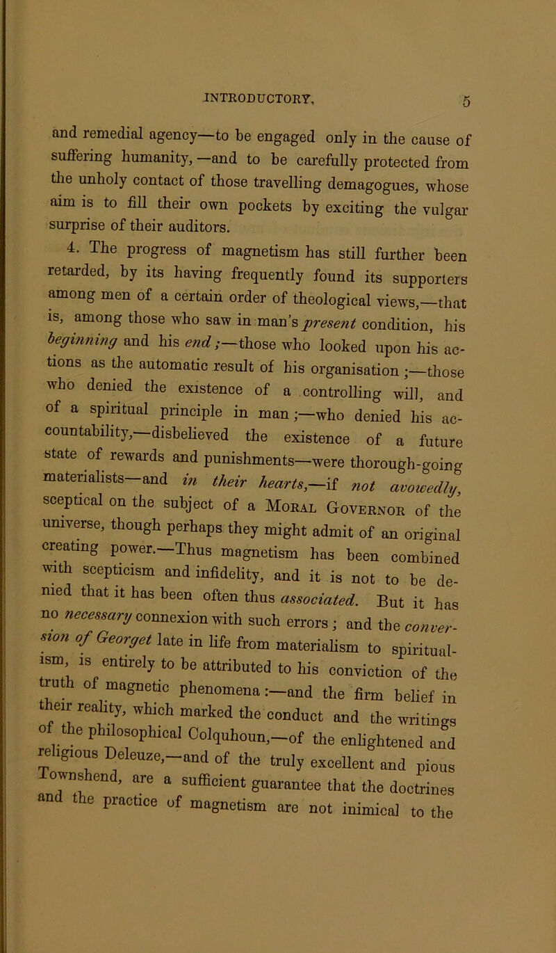 and remedial agency—to be engaged only in the cause of suffering humanity, -and to be carefully protected from the unholy contact of those travelling demagogues, whose aim is to fill their own pockets by exciting the vulgar surprise of their auditors. 4. The progress of magnetism has still further been retarded, by its having frequently found its supporters among men of a certain order of theological views,—that is, among those who saw in man’s present condition, his beginning and his end;—those who looked upon his ac- tions as the automatic result of his organisation;—those who denied the existence of a controlling will, and of a spiritual principle in man;—who denied his ac- countability,— disbelieved the existence of a future state of rewards and punishments—were thorough-going materialists—and in their hearts,—.if not avowedly, sceptical on the subject of a Moral Governor of the universe, though perhaps they might admit of an original creating power.-Thus magnetism has been combined with scepticism and infidelity, and it is not to be de- nied that it has been often thus associated. But it has no necessary connexion with such errors; and the conver- sion of Georget late in life from materialism to spiritual- ism is entirely to be attributed to his conviction of the truth of magnetic phenomena :-and the firm belief in their reality, which marked the conduct and the writings the philosophical Colqulioun,-of the enlightened and religious Deleuze, and of the truly excellent and pious Townshend, are a sufficient guarantee that the doctrines and the practice of magnetism are not inimical to the