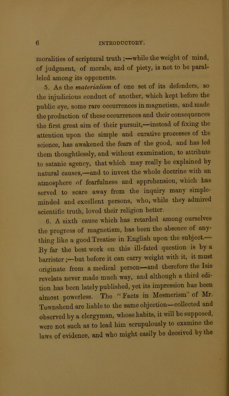 moralities of scriptural truth ;—while the weight of mind, of judgment, of morals, and of piety, is not to be paral- leled among its opponents. 5. As the materialism of one set of its defenders, so the injudicious conduct of another, which kept before the public eye, some rare occurrences in magnetism, and made the production of these occurrences and their consequences the first great aim of their pursuit,-—instead of fixing the attention upon the simple and curative processes of the science, has awakened the fears of the good, and has led them thoughtlessly, and without examination, to attribute to satanic agency, that which may really be explained by natural causes,—and to invest the whole doctrine with an atmosphere of fearfulness and apprehension, which has served to scare away from the inquiry many simple- minded and excellent persons, who, while they admired scientific truth, loved their religion better. 6. A sixth cause which has retarded among ourselves the progress of magnetism, has been the absence of any- thing like a good Treatise in English upon the subject.— By far the best work on this ill-fated question is by a barrister but before it can carry weight with it, it must originate from a medical person—and therefore the Isis revelata never made much way, and although a thiid edi- tion has been lately published, yet its impression has been almost powerless. The “Facts in Mesmerism” of Mr. Townshendare liable to the same objection—collected and observed by a clergyman, whose habits, it will be supposed, were not such as to lead him scrupulously to examine the laws of evidence, and who might easily be deceived by the