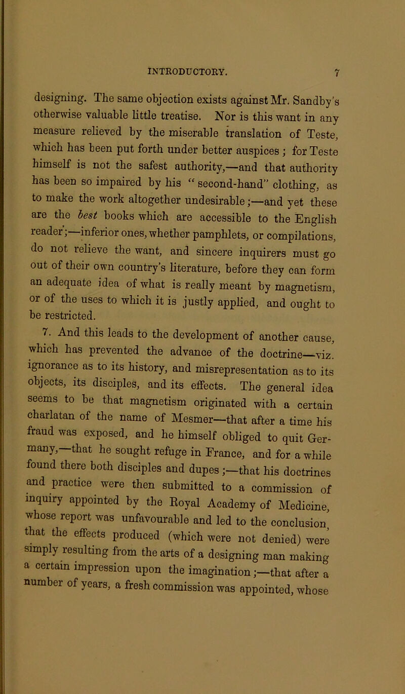 designing. The same objection exists against Mr. Sandby’s otherwise valuable little treatise. Nor is this want in any measure relieved by the miserable translation of Teste, which has been put forth under better auspices ; for Teste himself is not the safest authority,—and that authority has been so impaired by his “ second-hand” clothing, as to make the work altogether undesirableand yet these are the best books which are accessible to the English leadei, inferior ones, whether pamphlets, or compilations, do not relieve the want, and sincere inquirers must go out of their own country’s literature, before they can form an adequate idea of what is really meant by magnetism, or of the uses to which it is justly applied, and ought to be restricted. 7. And this leads to the development of another cause, which has prevented the advance of the doctrine—viz! ignorance as to its history, and misrepresentation as to its objects, its disciples, and its effects. The general idea seems to be that magnetism originated with a certain charlatan of the name of Mesmer—that after a time his fraud was exposed, and he himself obliged to quit Ger- many,—that he sought refuge in France, and for a while found there both disciples and dupesthat his doctrines and practice were then submitted to a commission of inquiry appointed by the Eoyal Academy of Medicine, whose report was unfavourable and led to the conclusion' that the effects produced (which were not denied) were simply resulting from the arts of a designing man making a certain impression upon the imaginationthat after a number of years, a fresh commission was appointed, whose