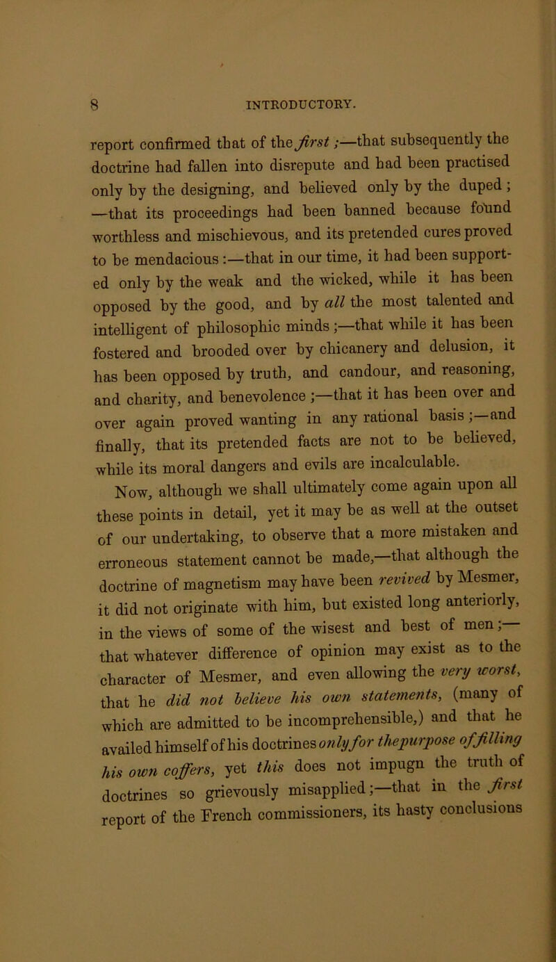 report confirmed that of the first;—that subsequently the doctrine had fallen into disrepute and had been practised only by the designing, and believed only by the duped ; —that its proceedings had been banned because found worthless and mischievous, and its pretended cures proved to be mendacious :—that in our time, it had been support- ed only by the weak and the wicked, while it has been opposed by the good, and by all the most talented and intelligent of philosophic minds ;—that while it has been fostered and brooded over by chicanery and delusion, it has been opposed by truth, and candour, and reasoning, and charity, and benevolence that it has been over and over again proved wanting in any rational basisand finally, that its pretended facts are not to be believed, while its moral dangers and evils are incalculable. Now, although we shall ultimately come again upon all these points in detail, yet it may be as well at the outset of our undertaking, to observe that a more mistaken and erroneous statement cannot he made, that although the doctrine of magnetism may have been revived by Mesmer, it did not originate with him, but existed long anteriorly, in the views of some of the wisest and best of men; that whatever difference of opinion may exist as to the character of Mesmer, and even allowing the very worst, that he did not believe his own statements, (many of which are admitted to be incomprehensible,) and that lie availed himself of his doctrines only for thepurpose of filling his own coffers, yet this does not impugn the truth of doctrines so grievously misappliedthat in the first report of the French commissioners, its hasty conclusions