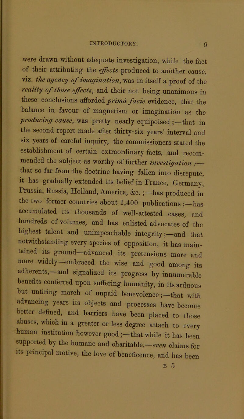 were drawn without adequate investigation, while the fact of their attributing the effects produced to another cause, viz. the agency of imagination, was in itself a proof of the reality of those effects, and their not being unanimous in these conclusions afforded prima facie evidence, that the balance in favour of magnetism or imagination as the producing cause, was pretty nearly equipoisedthat in the second report made after thirty-six years’ interval and six years of careful inquiry, the commissioners stated the establishment of certain extraordinary facts, and recom- mended the subject as worthy of further investigation ;— that so far horn the doctrine having fallen into disrepute, it has gradually extended its belief in France, Germany, Prussia, Russia, Holland, America, &c.;—has produced in the two former countries about 1,400 publications has accumulated its thousands of well-attested cases, and hundreds of volumes, and has enlisted advocates of the highest talent and unimpeachable integrityand that notwithstanding every species of opposition, it has main- tained its ground—advanced its pretensions more and more widely—embraced the wise and good among its adherents,—and signalized its progress by innumerable benefits conferred upon suffering humanity, in its arduous but untiring march of unpaid benevolencethat with advancing years its objects and processes have become better defined, and harriers have been placed to those abuses, which in a greater or less degree attach to every human institution however goodthat while it has been supported by the humane and charitable,—even claims for its principal motive, the love of beneficence, and has been