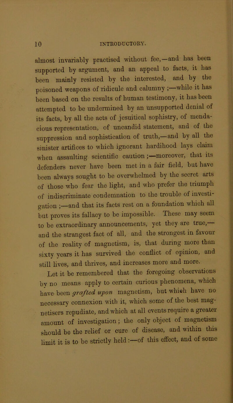 almost invariably practised without fee,—and has been supported by argument, and an appeal to facts, it has been mainly resisted by the interested, and by the poisoned weapons of ridicule and calumny ;—while it has been based on the results of human testimony, it has been attempted to be undermined by an unsupported denial of its facts, by all the acts of Jesuitical sophistry, of menda- cious representation, of uncandid statement, and of the suppression and sophistication of truth,—and by all the sinister artifices to which ignorant hardihood lays claim when assaulting scientific caution;—moreover, that its defenders never have been met in a fair field, but have been always sought to be overwhelmed by the secret arts of those who fear the light, and who prefer the triumph of indiscriminate condemnation to the trouble of investi- gation ;—and that its facts rest on a foundation which all but proves its fallacy to be impossible. These may seem to be extraordinary announcements, yet they are true, and the strangest fact of all, and the strongest in favour of the reality of magnetism, is, that during more than sixty years it has survived the conflict of opinion, and still lives, and thrives, and increases more and more. Let it be remembered that the foregoing observations by no means apply to certain curious phenomena, which have been grafted upon magnetism, but which have no necessary connexion with it, which some of the best mag- netisers repudiate, and which at all events require a greatei amount of investigation; the only object of magnetism should be the relief or cure of disease, and within this limit it is to be strictly held :—of this effect, and of some