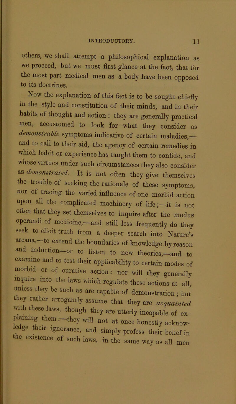 others, we shall attempt a philosophical explanation as we proceed, but we must first glance at the fact, that for the most part medical men as a body have been opposed to its doctrines. Now the explanation of this fact is to be sought chiefly in the style and constitution of their minds, and in their habits of thought and action : they are generally practical men, accustomed to look for what they consider as demonstrable symptoms indicative of certain maladies, — and to call to their aid, the agency of certain remedies in which habit or experience has taught them to confide, and whose virtues under such circumstances they also consider as demonstrated. It is not often they give themselves the trouble of seeking the rationale of these symptoms, nor of tracing the varied influence of one morbid action upon all the complicated machinery of lifeit is not often that they set themselves to inquire after the modus operand! of medicine,—and still less frequently do they seek to elicit truth from a deeper search into Nature's arcana,—to extend the boundaries of knowledge by reason and induction—or to listen to new theories,—and to examine and to test their applicability to certain modes of morbid or of curative action: nor will they generally inquire into the laws which regulate these actions at all unless they be such as are capable of demonstration; but t ey rather arrogantly assume that they are acquainted with these laws, though they are utterly incapable of ex- plaimng them .-they will not at once honestly acknow- edge their ignorance, and simply profess their belief in the existence of such laws, in the same way as all men