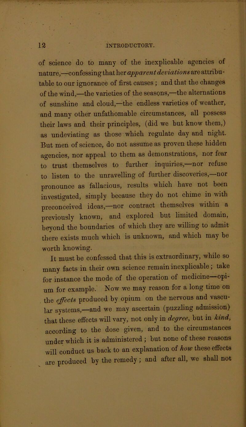 of science do to many of the inexplicable agencies of nature,—confessing that her apparen t deviations are attribu- table to our ignorance of first causes; and that the changes of the wind,—the varieties of the seasons,—the alternations of sunshine and cloud,—the endless varieties of weather, and many other unfathomable circumstances, all possess their laws and their principles, (did we but know them,) as undeviating as those which regulate day and night. But men of science, do not assume as proven these hidden agencies, nor appeal to them as demonstrations, nor fear to trust themselves to further inquiries,—nor refuse to listen to the unravelling of further discoveries,—nor pronounce as fallacious, results which have not been investigated, simply because they do not chime in with preconceived ideas,—nor contract themselves within a previously known, and explored hut limited domain, beyond the boundaries of which they are willing to admit there exists much which is unknown, and which may be worth knowing. It must he confessed that this is extraordinary, while so many facts in their own science remain inexplicable; take for instance the mode of the operation of medicine—opi- um for example. Now we may reason for a long time on the effects produced by opium on the nervous and vascu- lar systems,—and we may ascertain (puzzling admission) that these effects will vary, not only in degree, but in kind, according to the dose given, and to the circumstances under which it is administered ; but none of these reasons will conduct us back to an explanation of how these effects are produced by the remedy ; and after all, we shall not