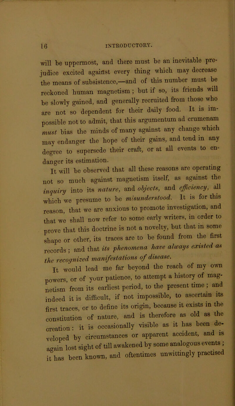 will be uppermost, and there must be an inevitable pre- judice excited against every thing which may decrease the means of subsistence—and of this number must he reckoned human magnetism ; hut if so, its friends will he slowly gained, and generally recruited from those who are not so dependent for their daily food. It is im- possible not to admit, that this argumentum ad crumenam must bias the minds of many against any change which may endanger the hope of their gains, and tend in any degree to supersede their craft, or at all events to en- danger its estimation. It will he observed that all these reasons are operating not so much against magnetism itself, as against the inquiry into its nature, and objects, and efficiency, all which we presume to be misunderstood. It is for this reason, that we are anxious to promote investigation, and that we shall now refer to some early writers, in order to prove that this doctrine is not a novelty, hut that m some shape or other, its traces are to he found from the first records ; and that its phenomena have always existed as the recognized manifestations of disease. It would lead me far beyond the reach of my own powers, or of your patience, to attempt a history of mag- netism’from its earliest period, to the present time ; and indeed it is difficult, if not impossible, to ascertain its first traces, or to define its origin, because it exists in the constitution of nature, and is therefore as old as the creation: it is occasionally visible as it has been de- veloped by circumstances or apparent accident, and is again lost sight of till awakened by some analogous events ; itDhas been known, and oftentimes unwittingly practised