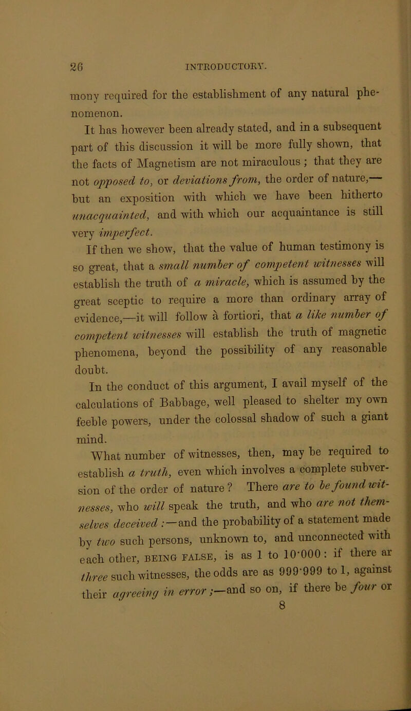 mony required for the establishment of any natural phe- nomenon. It has however been already stated, and in a subsequent part of this discussion it will be more fully shown, that the facts of Magnetism are not miraculous; that they are not opposed to, or deviations from, the order of nature, hut an exposition with which we have been hitherto 'unacquainted, and with which our acquaintance is still very imperfect. If then we show, that the value of human testimony is so great, that a small number of competent witnesses will establish the truth of a miracle, which is assumed by the great sceptic to require a more than ordinary array of evidence,—it will follow a fortiori, that a lilce number of competent witnesses will establish the truth of magnetic phenomena, beyond the possibility of any reasonable doubt. In the conduct of this argument, I avail myself of the calculations of Babbage, well pleased to shelter my own feeble powers, under the colossal shadow of such a giant mind. What number of witnesses, then, may he required to establish a truth, even which involves a complete subver- sion of the order of nature ? There are to be found wit- nesses, who will speak the truth, and who are not them- selves deceived .- — and the probability of a statement made by two such persons, unknown to, and unconnected with each other, being false, is as 1 to 10-000: if there ar three such witnesses, the odds are as 999-999 to 1, against their agreeing in error;-and so on, if there be four or