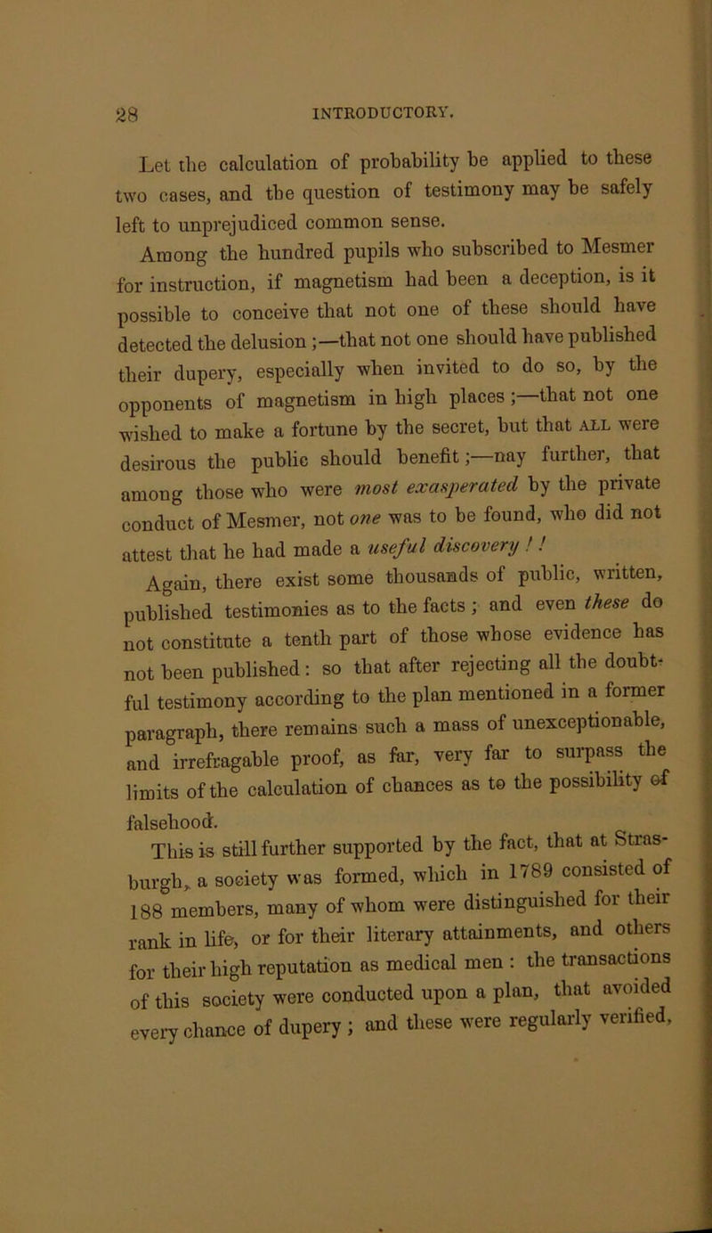 Let the calculation of probability be applied to these two cases, and the question of testimony may be safelj left to unprejudiced common sense. Among the hundred pupils who subscribed to Mesmer for instruction, if magnetism had been a deception, is it possible to conceive that not one of these should have detected the delusion ;—that not one should have published their dupery, especially when invited to do so, by the opponents of magnetism in high places ;—that not one wished to make a fortune by the secret, but that all were desirous the public should benefit;—nay further, that among those who were most exasperated by the private conduct of Mesmer, not one was to be found, who did not attest that he had made a useful discovery ! ! Again, there exist some thousands of public, written, published testimonies as to the facts ; and even these do not constitute a tenth part of those whose evidence has not been published: so that after rejecting all the doubt- ful testimony according to the plan mentioned in a former paragraph, there remains such a mass of unexceptionable, and irrefragable proof, as far, very far to surpass the limits of the calculation of chances as to the possibility of falsehood. This is still further supported by the fact, that at Stras- burgh, a society was formed, which in 1789 consisted of 188 members, many of whom were distinguished for their rank in life, or for their literary attainments, and others for their high reputation as medical men : the transactions of this society were conducted upon a plan, that avoided every chance of dupery ; and these were regularly verified.