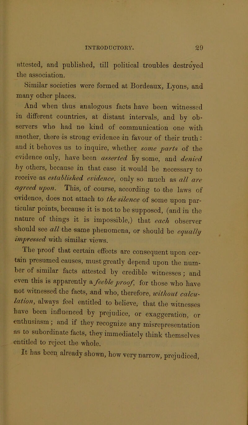 attested, and published, till political troubles destroyed the association. Similar societies were formed at Bordeaux, Lyons, and many other places. And when thus analogous facts have been witnessed in different countries, at distant intervals, and by ob- servers who bad no kind of communication one with another, there is strong evidence in favour of their truth: and it behoves us to inquire, whether some parts of the evidence only, have been asserted by some, and denied. •by others, because in that case it would be necessary to receive rs established evidence, only so much as all are agreed upon. This, of course, according to the laws of 'evidence, does not attach to the siletice of some upon par- ticular points, because it is not to be supposed, (and in the nature of things it is impossible,) that each observer should see all the same phenomena, or should be equally impressed with similar views. The proof that certain effects are consequent upon cer- tain presumed causes, must greatly depend upon the num- bei of similar facts attested by credible witnesses; and even this is apparently a feeble proof, for those who have not witnessed the faets, and who, therefore, without calcu- lation, always feel entitled to believe, that the witnesses ha\e been influenced by prejudice, or exaggeration, or enthusiasm; and if they recognize any misrepresentation as to subordinate facts, they immediately think themselves entitled to reject the whole. It lias been already shown, how very narrow, prejudiced,