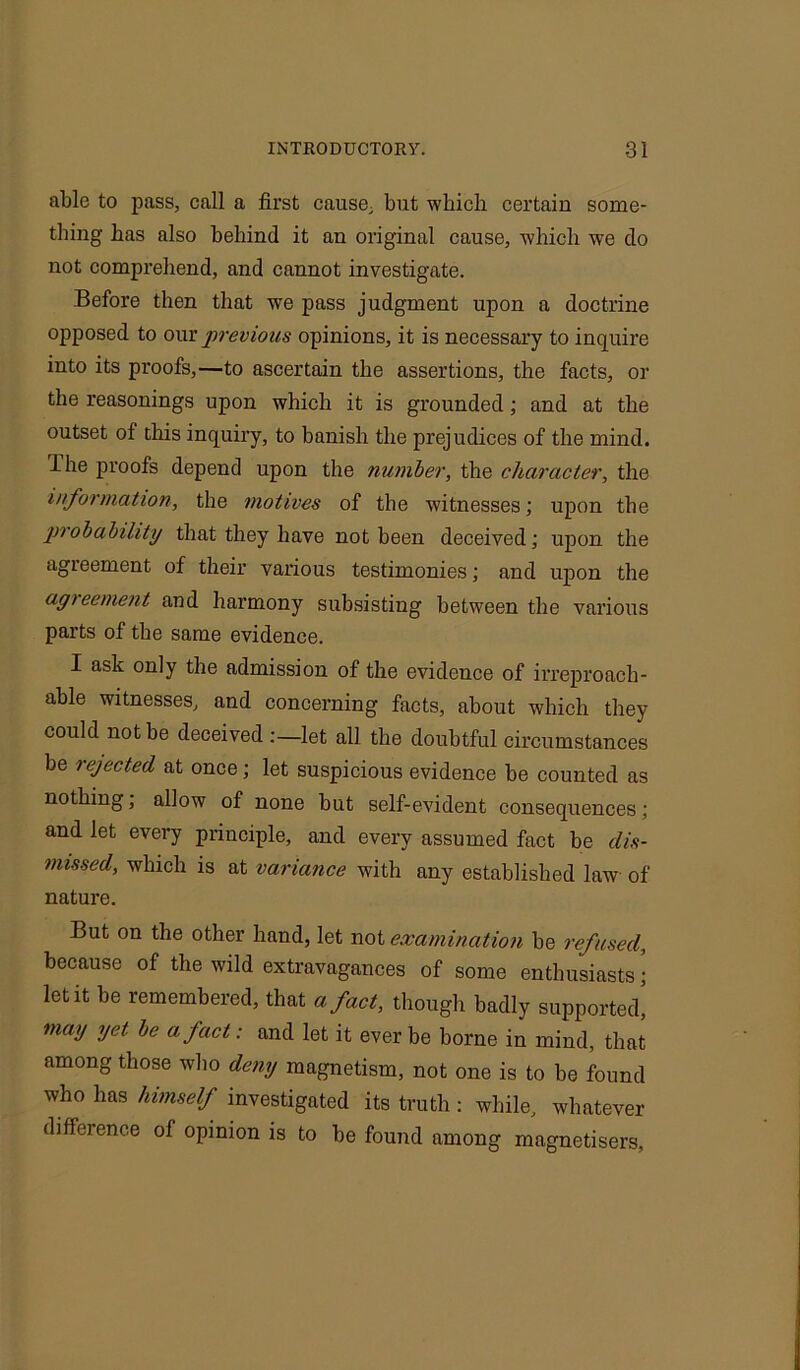 able to pass, call a first cause, but which certaiu some- thing has also behind it an original cause, which we do not comprehend, and cannot investigate. Before then that we pass judgment upon a doctrine opposed to our previous opinions, it is necessary to inquire into its proofs,—to ascertain the assertions, the facts, or the reasonings upon which it is grounded; and at the outset of this inquiry, to banish the prejudices of the mind. The proofs depend upon the number, the character, the information, the motives of the witnesses; upon the probability that they have not been deceived; upon the agreement of their various testimonies; and upon the agreement and harmony subsisting between the various parts of the same evidence. I ask only the admission of the evidence of irreproach- able witnesses, and concerning facts, about which they could not be deceived :—let all the doubtful circumstances be rejected at once; let suspicious evidence be counted as nothing, allow of none but self-evident consequences; and let every principle, and every assumed fact be dis- missed, which is at variance with any established law of nature. But on the other hand, let not examination be refused, because of the wild extravagances of some enthusiasts; letit be remembered, that a fact, though badly supported! may yet be a fact: and let it ever be borne in mind, that among those who deny magnetism, not one is to be found who has himself investigated its truth : while, whatever difference of opinion is to be found among magnetisers.