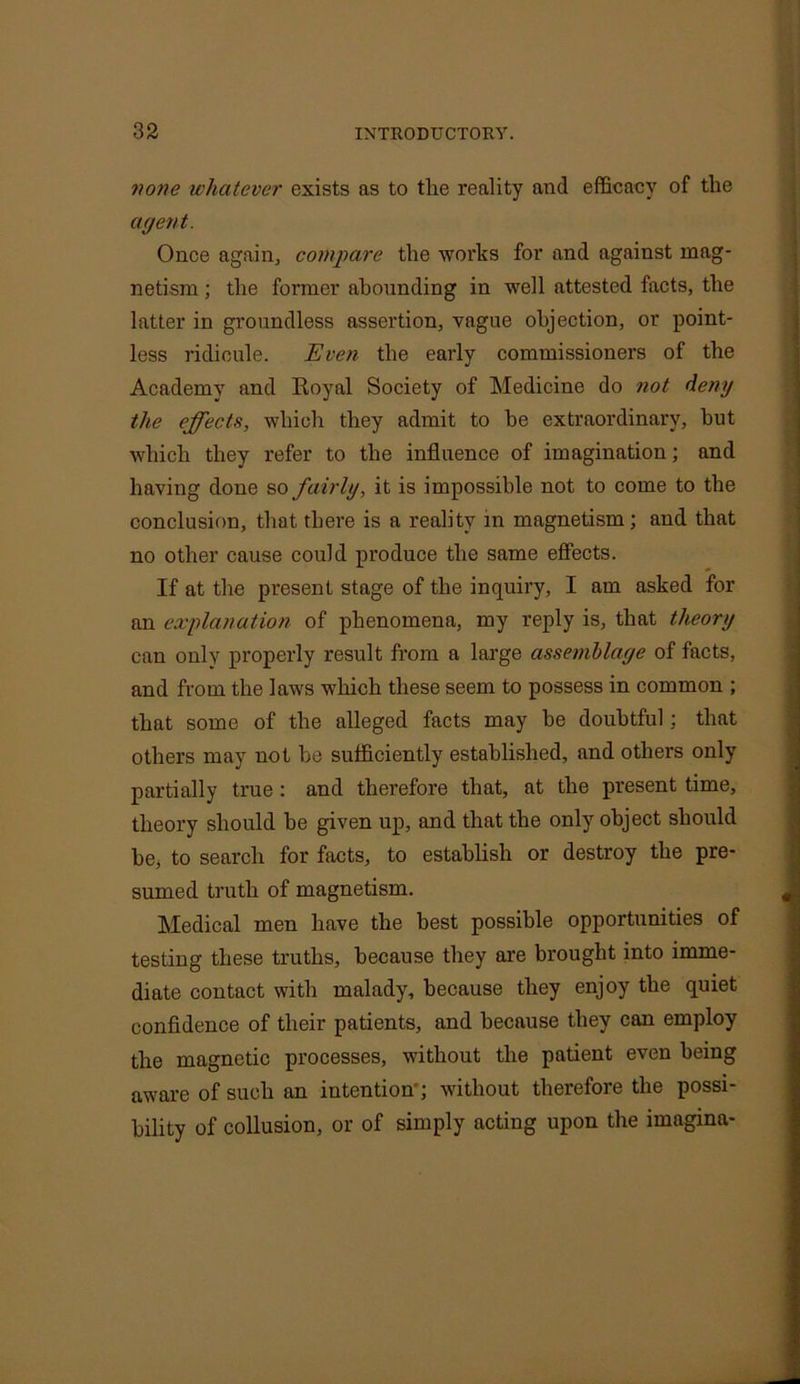 none whatever exists as to tlie reality and efficacy of the agent. Once again., compare the works for and against mag- netism ; the former abounding in well attested facts, the latter in groundless assertion, vague objection, or point- less ridicule. Even the early commissioners of the Academy and Royal Society of Medicine do not deny the effects, which they admit to be extraordinary, but which they refer to the influence of imagination; and having done so fairly, it is impossible not to come to the conclusion, that there is a reality in magnetism; and that no other cause could produce the same effects. If at the present stage of the inquiry, I am asked for an explanation of phenomena, my reply is, that theory can only properly result from a large assemblage of facts, and from the laws which these seem to possess in common ; that some of the alleged facts may be doubtful; that others may not be sufficiently established, and others only partially true : and therefore that, at the present time, theory should he given up, and that the only object should be, to search for facts, to establish or destroy the pre- sumed truth of magnetism. Medical men have the best possible opportunities of testing these truths, because they are brought into imme- diate contact with malady, because they enjoy the quiet confidence of their patients, and because they can employ the magnetic processes, without the patient even being aware of such an intention'; without therefore the possi- bility of collusion, or of simply acting upon the imagina-