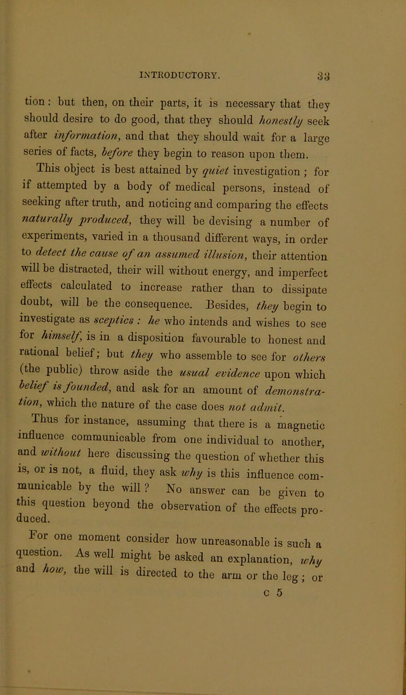 tion: but then, on their parts, it is necessary that they should desire to do good, that they should honestly seek after information, and that they should wait for a large series of facts, before they begin to reason upon them. This object is best attained by quiet investigation ; for if attempted by a body of medical persons, instead of seeking after truth, and noticing and comparing the effects naturally produced, they will be devising a number of experiments, varied in a thousand different ways, in order to detect the cause of an assumed illusion, their attention will be distracted, their will without energy, and imperfect effects calculated to increase rather than to dissipate doubt, will be the consequence. Besides, they begin to investigate as sceptics : he who intends and wishes to see for himself, is in a disposition favourable to honest and rational belief; but they who assemble to see for others (the public) throw aside the usual evide?ice upon which belief is founded, and ask for an amount of demonstra- tion, which the nature of the case does not admit. Thus for instance, assuming that there is a magnetic influence communicable from one individual to another, and without here discussing the question of whether this is, or is not, a fluid, they ask why is this influence com- municable by the will ? No answer can be given to this question beyond the observation of the effects pro- duced. 1 For one moment consider how unreasonable is such a question. As well might be asked an explanation, why and how, the will is directed to the arm or the leg • or