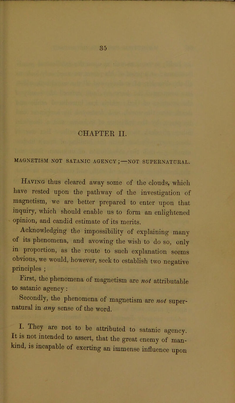 CHAPTER II. MAGNETISM NOT SATANIC AGENCY ;—NOT SUPERNATURAL. Having thus cleared away some of the clouds, which have rested upon the pathway of the investigation of magnetism, we are better prepared to enter upon that inquiry, which should enable us to form an enlightened opinion, and candid estimate of its merits. Acknowledging the impossibility of explaining many of its phenomena, and avowing the wish to do so, only in proportion, as the route to such explanation seems obvious, we would, however, seek to establish two negative principles ; First, the phenomena of magnetism are not attributable to satanic agency: Secondly, the phenomena of magnetism are not super- natural in any sense of the word. I. They are not to be attributed to satanic agency. It is not intended to assert, that the great enemy of man- kind, is incapable of exerting an immense influence upon