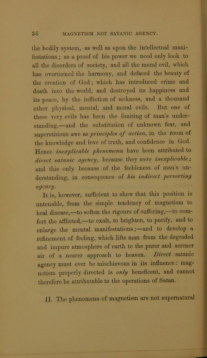 the bodily system, as well as upon the intellectual mani- festations ; as a proof of his power we need only look to all the disorders of society, and all the moral evil, which has overturned the harmony, and defaced the beauty of the creation of God; which has introduced crime and death into the world, and destroyed its happiness and its peace, by the infliction of sickness, and a thousand other physical, mental, and moral evils. But one of these very evils has been the limiting of man’s under- standing,—and the substitution of unknown fear, and superstitious awe as principles of action, in the room of the knowledge and love of truth, and confidence in God. Hence inexplicable phenomena have been attributed to direct satanic agency, because they were inexplicable; and this only because of the feebleness of man’s un- derstanding, in consequence of his indirect perverting agency. It is, however, sufficient to show that this position is untenable, from the simple tendency of magnetism to heal disease,—to soften the rigours of suffering,—to com- fort the afflicted,—to exalt, to brighten, to purify, and to enlarge the mental manifestations;—and to develop a refinement of feeling, which lifts man from the degraded and impure atmosphere of earth to the purer and serener air of a nearer approach to heaven. Direct satanic agency must ever be mischievous in its influence: mag- netism properly directed is only beneficent, and cannot therefore be attributable to the operations of Satan. II. The phenomena of magnetism are not supernatural