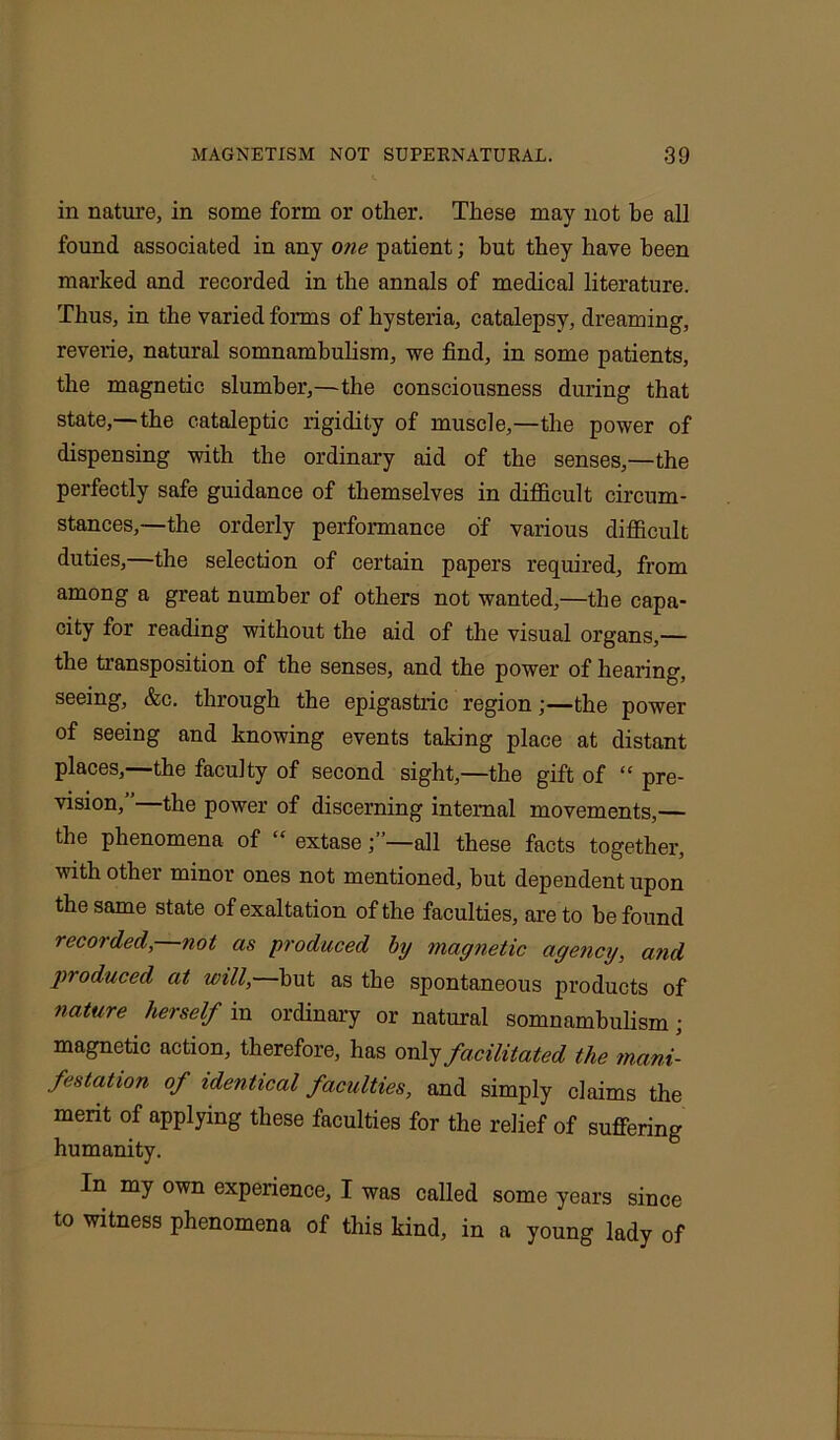 in nature, in some form or other. These may not be all found associated in any one patient; hut they have been marked and recorded in the annals of medical literature. Thus, in the varied forms of hysteria, catalepsy, dreaming, reverie, natural somnambulism, we find, in some patients, the magnetic slumber,—the consciousness during that state,—the cataleptic rigidity of muscle,—the power of dispensing with the ordinary aid of the senses,—the perfectly safe guidance of themselves in difficult circum- stances,—the orderly performance of various difficult duties,—the selection of certain papers required, from among a great number of others not wanted,—the capa- city for reading without the aid of the visual organs,— the transposition of the senses, and the power of hearing, seeing, &c. through the epigastric region;—the power of seeing and knowing events taking place at distant places,—the faculty of second sight,—the gift of “ pre- vision,”—the power of discerning internal movements,— the phenomena of “ extase—all these facts together, with other minor ones not mentioned, but dependent upon the same state of exaltation of the faculties, are to he found recorded, not as produced by magnetic agency, and produced at will,—hut as the spontaneous products of nature herself in ordinary or natural somnambulism; magnetic action, therefore, has only facilitated the mani- festation of identical faculties, and simply claims the merit of applying these faculties for the relief of suffering humanity. In my own experience, I was called some years since to witness phenomena of this kind, in a young lady of